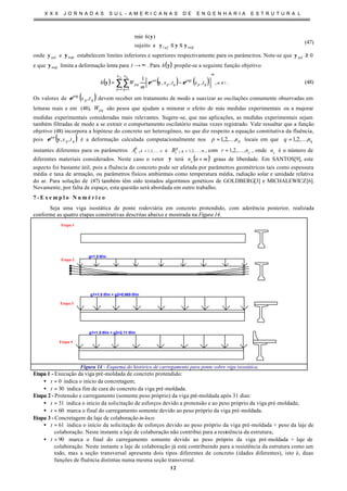 X X X J O R N A D A S S U L - A M E R I C A N A S D E E N G E N H A R I A E S T R U T U R A L
12
supasujeito
)(min
yyy
y
≤≤nfi
h
(47)
onde infy e supy estabelecem limites inferiores e superiores respectivamente para os parâmetros. Note-se que 0inf ≥y
e que supy limita a deformação lenta para ∞→t . Para ( )yh propõe-se a seguinte função objetivo
( ) ( ) ( ) 1
1 1
exp
,,,,
1
≥
= =
∑∑ −= m
mn
p
n
q
qpqp
an
pq
p q
txtx
m
Wh εε yy . (48)
Os valores de ( )qp tx ,exp
ε devem receber um tratamento de modo a suavizar as oscilações comumente observadas em
leituras reais e em (48), pqW são pesos que ajudam a minorar o efeito de más medidas experimentais ou a majorar
medidas experimentais consideradas mais relevantes. Sugere-se, que nas aplicações, as medidas experimentais sejam
também filtradas de modo a se extrair o comportamento oscilatório muitas vezes registrado. Vale ressaltar que a função
objetivo (48) incorpora a hipótese do concreto ser heterogêneo, no que diz respeito a equação constitutiva da fluência,
pois ( )qp
an
tx ,,yε é a deformação calculada computacionalmente nos pnp ,...,2,1= locais em que qnq ,...,2,1=
instantes diferentes para os parâmetros nk
k
rA ,,2,1, K= e mg
g
rB ,,2,1, K= , com cnr ,,2,1 K= , onde cn é o número de
diferentes materiais considerados. Neste caso o vetor y terá ( )mnnc + graus de liberdade. Em SANTOS[9], este
aspecto foi bastante útil, pois a fluência do concreto pode ser afetada por parâmetros geométricos tais como espessura
média e taxa de armação, ou parâmetros físicos ambientais como temperatura média, radiação solar e umidade relativa
do ar. Para solução de (47) também têm sido testados algoritmos genéticos de GOLDBERG[3] e MICHALEWICZ[6].
Novamente, por falta de espaço, esta questão será abordada em outro trabalho.
7 - E x e m p l o N u m é r i c o
Seja uma viga isostática de ponte rodoviária em concreto protendido, com aderência posterior, realizada
conforme as quatro etapas construtivas descritas abaixo e mostrada na Figura 14.
Etapa 1
Etapa 2
Etapa 3
Etapa 4
g=1.5 tf/m
g1=1.5 tf/m + g2=0.965 tf/m
g1=1.5 tf/m + g2=2.11 tf/m
Figura 14 - Esquema do histórico de carregamento para ponte sobre viga isostática.
Etapa 1 - Execução da viga pré-moldada de concreto protendido:
• 0=t indica o início da concretagem;
• 30=t indica fim de cura do concreto da viga pré-moldada.
Etapa 2- Protensão e carregamento (somente peso próprio) da viga pré-moldada após 31 dias:
• 31=t indica o início da solicitação de esforços devido a protensão e ao peso próprio da viga pré-moldada;
• 60=t marca o final do carregamento somente devido ao peso próprio da viga pré-moldada.
Etapa 3 - Concretagem da laje de colaboração in-loco:
• 61=t indica o início da solicitação de esforços devido ao peso próprio da viga pré-moldada + peso da laje de
colaboração. Neste instante a laje de colaboração não contribui para a resistência da estrutura;
• 90=t marca o final do carregamento somente devido ao peso próprio da viga pré-moldada + laje de
colaboração. Neste instante a laje de colaboração já está contribuindo para a resistência da estrutura como um
todo, mas a seção transversal apresenta dois tipos diferentes de concreto (idades diferentes), isto é, duas
funções de fluência distintas numa mesma seção transversal.
 