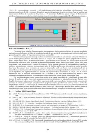 X X X J O R N A D A S S U L - A M E R I C A N A S D E E N G E N H A R I A E S T R U T U R A L
21
6031 ≤≤ t , correspondente a protensão + solicitação de peso-próprio da viga pré-moldada, o deslocamento é para
cima, pois os esforços devido a protensão são maiores que as solicitações devido ao peso-próprio. Note-se, também, que
mesmo depois do final da execução da obra, isto é, 91=t dias (etapa 4), há uma grande variação do deslocamento
devido aos fenômenos viscoelásticos relacionados ao concreto protendido, em especial, devido à fluência do concreto.
Variação da flecha ao longo do tempo
2 , 3 1 8
2 , 0 7 8
- 0 , 2 0 3
- 0 , 4 7 1
- 1 , 4 6 3
- 3 , 9 4 2
-5
-4
-3
-2
-1
0
1
2
3
T e m p o [ d i a s ]
F l e c h a [ c m ]
t=31
t=60
t=61
t=90
t=91
t=10950
Figura 20 - Variação da flecha ao longo do tempo na seção 11.
8 - C o n s i d e r a ç õ e s F i n a i s
Procurou-se nesse trabalho, fixar os conceitos relacionados aos fenômenos viscoelásticos do concreto, abordando
sucintamente os fenômenos da fluência, retração e relaxação do aço, através de uma metodologia consistente e eficiente
para análise e retro-análise de vigas de concreto armado e protendido.
Vale ressaltar que quando se deseja analisar as deformações causadas em um concreto estrutural, utilizando-se
de um modelo prático proposto em normas técnicas ou códigos, tem-se sempre uma grande complexidade na análise,
pois é sempre difícil “fugir” do histórico de tensão, e quase sempre se deve guardar este histórico para se prever o
fenômeno da fluência ao longo do tempo. Hipóteses simplificadoras para o histórico de tensão, muitas vezes, não
representam o que acontece com a estrutura de concreto. Porém, uma das propostas de continuação deste trabalho é
realizar a retro-análise em estruturas instrumentadas. Além de facilitar tarefas como: integração de tensões na seção
transversal da estrutura com o mínimo de variáveis armazenadas tendo um baixo custo computacional sem a
necessidade de se armazenar todo histórico de tensões em um ponto; modelagem da fluência para concretos jovens, o
que é importante, pois a protensão tem sido efetuada em pequenas idades do concreto, a Função Geral de Fluência
apresentada aqui, e analisada minuciosamente em SANTOS[9] e em SANTOS&PIMENTA[10] permite a fácil
calibração com dados experimentais, facilitando assim a retro-análise com leituras obtidas em estruturas reais.
Um problema estrutural, muito comum hoje em dia, e de grande importância, é a possibilidade de num dado
instante da análise as seções transversais apresentarem concretos diferentes, ou seja, deformações por fluência com
funções distintas para cada concreto. Outros fatos importantes ainda a serem abordados, futuramente, são as questões de
mudança de sistema estrutural em um certo instante do processamento, possibilitando assim o estudo e análise da
adaptação por fluência; e a consideração da contribuição do concreto tracionado no cálculo da rigidez da estrutura assim
como a não-contribuição deste para a deformação lenta. Note-se que a metodologia abordada neste trabalho permite a
inserção destas novas idéias, possibilitando o uso desta nova metodologia ao emprego de estruturas pré-moldadas.
R e f e r ê n c i a s B i b l i o g r á f i c a s
[1] ABNT - Associação Brasileira de Normas Técnicas. NBR - 7197: Projeto e execução de pontes de concreto -procedimentos,
1989.
[2] FERRAZ, J.C.F.: Vigas protendidas: alterações das tensões, deformações e deslocamentosaolongodotempo,BT/PEF-8616,
1986.
[3] GOLDBERG, D. E.: Genetic Algorithms in Search, Optimization & Machine Learning, Addison-Wesley, 1989.
[4] ISHITANI, H.: PEF 313 - Concreto Protendido - Notas de aula - Escola Politécnica da USP, 1997.
[5] McHENRY, D. A.: A new aspect of creep in concrete and its application to design, ASTM Proceedings, 43, 1943.
[6] MICHALEWICZ, Z.; Genetic Algorithms + Data Structures = Evolution Programs, Berlin, Springer, 1996.
[7] PIMENTA, P. M.: On the analysis of viscoelasticity plane frames, Structural Design, Analysis and Testing, American Society
of Civil Engineers, New York, 1989.
[8] PIMENTA, P. M. e SANTOS, H. C.: Análise e Retro-análise de Estruturas de Concreto sujeitas à Deformação Lenta -IV
SIMPÓSIO EPUSP sobre ESTRUTURAS de CONCRETO, Escola Politécnica da USP, 2000.
[9] SANTOS, H. C.: Análise de Estruturas Aporticadas de Concreto Armado e Protendido com a Consideração da Deformação
Lenta, Dissertação de Mestrado, São Paulo, EPUSP, 2001.
[10] SANTOS, H. C. e PIMENTA, P. M.: Algoritmos de Integração de Tensões na Viscoelasticidade do Concreto, XXX Jornadas
Sul-Americanas de Engenharia Estrutural, UnB - Universidade de Brasília, 27-31 de Maio, Brasília-DF, 2002.
 
