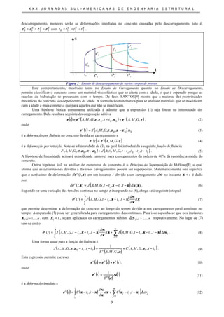 X X X J O R N A D A S S U L - A M E R I C A N A S D E E N G E N H A R I A E S T R U T U R A L
3
descarregamento, menores serão as deformações imediatas no concreto causadas pelo descarregamento, isto é,
ddde
3210 εεεε >>> com ddd
tttt 3210 <<< .
t
t0
εd
1
ε
d
2
ε
d
3
ε
e
0
Figura 3 - Ensaio de descarregamento de vários corpos de provas.
Este comportamento, mostrado tanto no Ensaio de Carregamento quanto no Ensaio de Descarregamento,
permite classificar o concreto como um material viscoelástico que se altera com a idade, o que é esperado porque as
reações de hidratação se processam com o tempo. De fato, SANTOS[9] mostra que a maioria das propriedades
mecânicas do concreto são dependentes da idade. A formulação matemática para se analisar materiais que se modificam
com a idade é mais complexa que para aqueles que não se modificam.
Uma hipótese básica comumente utilizada é admitir que a expressão (1) seja linear na intensidade do
carregamento. Dela resulta a seguinte decomposição aditiva
( ) ( ) ( )ζεσζζεε ,,,,,,,,, 000 GMAttGMAt sc
+−= . (2)
onde
( ) ( ) 000 ,,,,, σζζζζε −= GMAJtc
(3)
é a deformação por fluência no concreto devida ao carregamento e
( ) ( )ζεε ,,, GMAt ss
= (4)
é a deformação por retração. Note-se a linearidade de (3), na qual foi introduzida a seguinte função de fluência
( ) ( )0000 ,,,,),(,,,,, ttttttGMtAJGMAJ cc −−−=−ζζζζ . (5)
A hipótese de linearidade acima é considerada razoável para carregamentos da ordem de 40% da resistência média do
concreto.
Outra hipótese útil na análise de estruturas de concreto é o Princípio da Superposição de McHenry[5], o qual
afirma que as deformações devidas a diversos carregamentos podem ser superpostas. Matematicamente isto significa
que o acréscimo de deformação ),( ξε td c
em um instante t devido a um carregamento σd no instante t<ξ é dado
por
( ) )(,,,,,),( ξσξξξε dttttGMAJtd cc
c
−−−= . (6)
Supondo-se uma variação das tensões contínua no tempo e integrando-se (6), chega-se à seguinte integral
( )∫ −−−=
t
t
cc
c
c
d
d
d
ttttGMAJt ξ
ξ
σ
ξξε ,,,,,)( (7)
que permite determinar a deformação do concreto ao longo do tempo devido a um carregamento geral contínuo no
tempo. A expressão (7) pode ser generalizada para carregamentos descontínuos. Para isso suponha-se que nos instantes
mjj ,,1, K=ξ , com tj <ξ , sejam aplicados os carregamentos súbitos mjj ,,1, K=∆σ respectivamente. No lugar de (7)
tem-se então
( ) ( )∑∫
=
∆−−−+−−−=
m
j
jcc
t
t
cc
c
ttttGMAJd
d
d
ttttGMAJt
c
1
,,,,,,,,,,)( σξξξ
ξ
σ
ξξε . (8)
Uma forma usual para a função de fluência é
( )
( )
( )0000 ,,,,
,,,
1
,,,,, ttGMAC
GMAE
tttGMAJ ec −+=−− ζ
ζ
ζζ . (9)
Esta expressão permite escrever
( ) ( ) ( )ttt vec
εεε += , (10)
onde
( )
( )
( )t
E
t e
e
σ
ζ
ε
1
= (11)
é a deformação imediata e
( ) ( ) ( )∑∫
=
∆−−+−−=
m
j
jjcj
t
t
c
v
ttCd
d
d
ttCt
c
1
,, σξξξ
ξ
σ
ξξε (12)
 