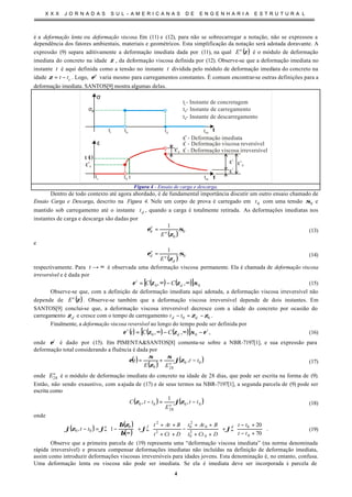 X X X J O R N A D A S S U L - A M E R I C A N A S D E E N G E N H A R I A E S T R U T U R A L
4
é a deformação lenta ou deformação viscosa. Em (11) e (12), para não se sobrecarregar a notação, não se expressou a
dependência dos fatores ambientais, materiais e geométricos. Esta simplificação da notação será adotada doravante. A
expressão (9) separa aditivamente a deformação imediata dada por (11), na qual ( )ζe
E é o módulo de deformação
imediata do concreto na idade ζ , da deformação viscosa definida por (12). Observe-se que a deformação imediata no
instante t é aqui definida como a tensão no instante t dividida pelo módulo de deformação imediata do concreto na
idade ctt −=ζ . Logo, e
ε varia mesmo para carregamentos constantes. É comum encontrar-se outras definições para a
deformação imediata. SANTOS[9] mostra algumas delas.
tc
ε ( )t
t0
tc
σ
tt0
t - Instante de concretagemc
t - Instante de carregamento0σ0
t
ε
e
0
ε
td
t - Instante de descarregamentod
ε
i
- Deformação viscosa irreversível
εr
- Deformação viscosa reversível
ε
e
- Deformação imediata
εr
εv
d
εe
d
t
ε
i
too
too
Figura 4 - Ensaio de carga e descarga.
Dentro de todo contexto até agora abordado, é de fundamental importância discutir um outro ensaio chamado de
Ensaio Carga e Descarga, descrito na Figura 4. Nele um corpo de prova é carregado em 0t com uma tensão 0σ e
mantido sob carregamento até o instante dt , quando a carga é totalmente retirada. As deformações imediatas nos
instantes de carga e descarga são dadas por
( ) 0
0
0
1
σ
ζ
ε e
e
E
= (13)
e
( ) 0
1
σ
ζ
ε
d
e
e
d
E
= (14)
respectivamente. Para ∞→t é observada uma deformação viscosa permanente. Ela é chamada de deformação viscosa
irreversível e é dada por
( ) ( )[ ] 00 ,, σζζε ∞−∞= d
i
CC (15)
Observe-se que, com a definição de deformação imediata aqui adotada, a deformação viscosa irreversível não
depende de ( )ζe
E . Observe-se também que a deformação viscosa irreversível depende de dois instantes. Em
SANTOS[9] conclui-se que, a deformação viscosa irreversível decresce com a idade do concreto por ocasião do
carregamento dζ e cresce com o tempo de carregamento 00 ζζ −=− dd tt .
Finalmente, a deformação viscosa reversível ao longo do tempo pode ser definida por
( ) ( ) ( )[ ] i
d
r
CCt εσζζε −∞−∞= 00 ,, , (16)
onde i
ε é dado por (15). Em PIMENTA&SANTOS[8] comenta-se sobre a NBR-7197[1], e sua expressão para
deformação total considerando a fluência é dada por
( )
( )
( )00
280
, tt
EE
t e
−+= ζϕ
σ
ζ
σ
ε (17)
onde e
E28 é o módulo de deformação imediata do concreto na idade de 28 dias, que pode ser escrita na forma de (9).
Então, não sendo exaustivo, com aajuda de (17) e de seus termos na NBR-7197[1], a segunda parcela de (9) pode ser
escrita como
( ) ( )00
28
00 ,
1
, tt
E
ttC e
−=− ζϕζ (18)
onde
( )
( )
( ) 







+−
+−
+








++
++
−
++
++
+





∞
−=− ∞∞∞
70
20
1,
0
0
0
2
0
0
2
0
2
2
0
00
tt
tt
DCtt
BAtt
DCtt
BAtt
tt dfa
ϕϕ
β
ζβ
ϕζϕ . (19)
Observe que a primeira parcela de (19) representa uma “deformação viscosa imediata” (na norma denominada
rápida irreversível) e procura compensar deformações imediatas não incluídas na definição de deformação imediata,
assim como introduzir deformações viscosas irreversíveis para idades jovens. Esta denominação é, no entanto, confusa.
Uma deformação lenta ou viscosa não pode ser imediata. Se ela é imediata deve ser incorporada à parcela de
 