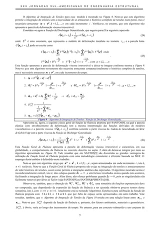 X X X J O R N A D A S S U L - A M E R I C A N A S D E E N G E N H A R I A E S T R U T U R A L
7
O Algoritmo de Integração de Tensões para esse modelo é mostrado na Figura 8. Note-se que este algoritmo
permite a integração de tensões sem a necessidade de se armazenar o histórico completo de tensões num ponto, mas é
necessário armazenar σ e nkk
,,2,1, K=ε em cada incremento i . Verifica-se, no entanto, que este algoritmo não
apresenta a parcela de deformação viscosa irreversível.
Considere-se agora a Função de Dischinger Generalizada, que sugeriu para (9) a seguinte expressão
( ) ( )00000 ,
1
, ttC
E
ttJ −+=− ζζ (24)
onde 0
E é uma constante, que representa o módulo de deformação imediata no instante 0t , e a parcela lenta
( )00 , ttC −ζ pode ser escrita como
( ) ( ) ( ) ( ) ( )
( ) ( ) ngettfeBF
FFttfFttC
gg
tt
ggg
n
g
gg
n
g
gg
,,2,1com,1e
onde,
00
00
1
0
1
0000
K=−=−=
−=−=−
−
−−
==
∑∑
ϑϑ
ζ
ζ
ζζζζ
. (25)
Esta função apresenta a parcela de deformação viscosa irreversível e deixa -se integrar conforme mostra a Figura 9.
Note-se que este algoritmo novamente não necessita armazenar computacionalmente o histórico completo de tensões,
mas é necessário armazenar σ e b
ε , em cada incremento de tempo.
( )
( )111
lg
11
1
10
lg
1
0
1
110
1
1
1
1
1
0
.5
1
1
.4
1
.3
,...,2,1,111e11.2
.1
11
+++++
=
+
+
+
++
=
+
∆
−
+
−
−
+
∆
−
+
−
−
−−=
Φ+
=
−=→








−Φ+=
=








−








−








∆
+=Φ
















−
∆
−=Φ
−−=
∑
∑
++
i
s
ii
a
ii
n
g
g
i
a
i
i
i
b
i
n
g
g
ii
b
ii
t
i
gtt
gg
i
t
i
gtt
gg
i
b
i
s
iii
D
E
D
EE
mge
t
eBe
t
eB
E
g
i
g
ci
g
i
g
ci
αεεσ
σ
εεσεα
ϑϑ
εεεσ
ϑϑϑϑ
Figura 9 - Algoritmo de Integração de Tensões - Função de Dischinger Generalizada.
Apresenta-se, agora, a seguinte classe geral de função de fluência proposta por SANTOS[9], na qual a parcela
elástica com envelhecimento de deformação tem a mesma interpretação das funções derivadas de modelos
viscoelásticos e a parcela viscosa ( )00 , ttC −ζ combina somente a parte viscosa da Cadeia de Generalizada em Série
de Kelvin-Voigt com a parte viscosa da Função de Dischinger Generalizada
( )
( )
∑∑
=
−
−−
=
−
−








−+








−+=−
m
g
tt
g
n
k
tt
k
e
ggk
eeBeA
E
ttJ
11
00
000
11
1
,, ϑϑ
ζ
θ
ζ
ζζ . (26)
Esta Função Geral de Fluência apresenta a parcela de deformação viscosa irreversível e caracteriza, em sua
globalidade, o comportamento da fluência no concreto descrito na seção 2, além de deixar-se integrar por meio ao
algoritmo apresentado na Figura 10. Vale ressaltar que em SANTOS[9] são discutidas as grandes vantagens da
utilização da Função Geral de Fluência proposta com uma metodologia consistente e eficiente baseada no MEF. O
emprego desta também é defendido neste trabalho.
Note-se que este algoritmo exige que ve
ε e k
ε , nk ,...,2,1= , sejam armazenados em cada incremento i , isto é,
1+n variáveis. Note-se que a Função Geral de Fluência proposta não exige na integração de tensões o armazenamento
de todo histórico de tensões, assim como permite a integração analítica das expressões. O algoritmo mostrado acima é
incondicionalmente estável, isto é, não colapsa quando ∞→∆t , e sim fornece resultados exatos quando isto acontece,
facilitando a integração de longo prazo. Além disso, não oferece problemas quando 0→∆t , pois as singularidades são
facilmente removeis por Séries de Taylor (veja SANTOS[9] ou SANTOS&PIMENTA[10]).
Observe-se, também, para a obtenção de k
iΨ , k
i 1+Ψ , g
iΦ e g
i 1+Φ uma somatória de funções exponenciais deve
ser computada, que dependendo da expressão da função de fluência a ser ajustada obtém-se poucos termos dessa
somatória, isto é, com 6<n e 6<m . Atualmente está se testando Algoritmos Genéticos para calibração da função de
fluência proposta com 63 ≤≤ n e 63 ≤≤ m que por falta de espaço serão apresentados em outro trabalho. Vale
ressaltar, também, que o Algoritmo de Integração de Tensões da Figura 10 resulta em uma relação linear entre 1+iσ e
1+iε . Note-se que lg
1
a
iD + depende da função de fluência e, portanto, dos fatores ambientais, materiais e geométricos.
lg
1
a
iD + , é óbvio, varia ao longo dos incrementos de tempo. No entanto, para um concreto submetido a um conjunto de
 