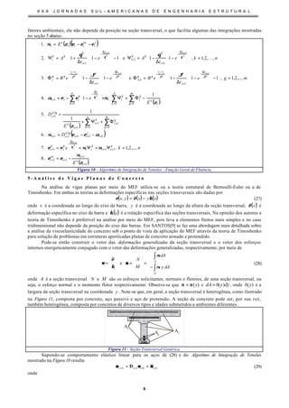 X X X J O R N A D A S S U L - A M E R I C A N A S D E E N G E N H A R I A E S T R U T U R A L
8
fatores ambientais, ele não depende da posição na seção transversal, o que facilita algumas das integrações mostradas
no seção 5 abaixo.
( )( )
( )
( )
( )
( )1
1
11
111
111
lg
11
1
1
1
1
1
lg
1
1 11
1
1
1
1
1
1
1
.8
,...,2,1,.7
.6
1
1
.5
1
1.4
,...,2,1,111e11.3
,,2,1,11e111.2
.1
1
11
11
+
+
++
++
∆
−
+
+++++
=
+
=
+
+
+
= ==
∆
−
+
∆
−
+
−
−
+
∆
−
+
−
−
∆
−
+
+
∆
−
+
−=
=Ψ+Ψ+=
−−=
Φ+Ψ+
=








−Φ+Ψ+








−−=
=








−








−








∆
−=Φ
















−








∆
−=Φ
=
















−
∆
−=Ψ








−








−







∆
+=Ψ
−−=
+
++
++
∑∑
∑ ∑∑
i
e
i
i
ve
i
k
ii
k
ii
t
k
i
k
i
i
s
ii
a
ii
m
g
g
i
n
k
k
i
i
e
a
i
n
k i
e
m
g
g
i
k
ii
n
k
t
k
iii
t
i
gtt
gg
i
t
i
gtt
gg
i
t
i
k
kk
i
t
i
k
kk
i
s
i
ve
iii
e
i
E
nke
D
E
D
E
e
mge
t
eBe
t
eB
nke
t
Ae
t
A
E
k
i
k
g
i
g
ci
g
i
g
ci
k
i
k
i
ζ
σ
εε
σσεε
αεεσ
ζ
ζ
σεεα
ϑϑ
θθ
εεεζσ
θ
θ
ϑϑϑϑ
θθ K
Figura 10 - Algoritmo de Integração de Tensões - Função Geral de Fluência.
5 - A n á l i s e d e V i g a s P l a n a s d e C o n c r e t o
Na análise de vigas planas por meio do MEF utiliza-se ou a teoria estrutural de Bernoulli-Euler ou a de
Timoshenko. Em ambas as teorias as deformações específicas nas seções transversais são dadas por
( ) ( ) ( )xyxyx κεε −=, (27)
onde x é a coordenada ao longo do eixo da barra, y é a coordenada ao longo da altura da seção transversal, ( )xε é
deformação específica no eixo da barra e ( )xκ é a rotação específica das seções transversais. Na opinião dos autores a
teoria de Timoshenko é preferível na análise por meio do MEF, pois leva a elementos finitos mais simples e no caso
tridimensional não depende da posição do eixo das barras. Em SANTOS[9] se faz uma abordagem mais detalhada sobre
a análise da viscoelasticidade do concreto sob o ponto de vista da aplicação do MEF através da teoria de Timoshenko
para solução de problemas em estruturas aporticadas planas de concreto armado e protendido.
Pode-se então construir o vetor das deformações generalizadas da seção transversal e o vetor dos esforços
internos energeticamente conjugado com o vetor das deformações generalizadas, respectivamente, por meio de










−
=





=





=
∫
∫
A
A
dAy
dA
M
N
e
σ
σ
κ
ε
σσεε (28)
onde A é a seção transversal. N e M são os esforços solicitantes, normais e fletores, de uma seção transversal, ou
seja, o esforço normal e o momento fletor respectivamente. Observe-se que )(yσσ = e dyybdA )(= , onde )(yb é a
largura da seção transversal na coordenada y . Note-se que, em geral, a seção transversal é heterogênea, como ilustrado
na Figura 11, composta por concreto, aço passivo e aço de protensão. A seção de concreto pode ser, por sua vez,
também heterogênea, composta por concretos de diversos tipos e idades submetidos a ambientes diferentes.
Ap
As
Ac
Figura 11 - Seção Transversal Genérica.
Supondo-se comportamento elástico linear para os aços de (28) e do Algoritmo de Integração de Tensões
mostrado na Figura 10 resulta
1111 ++++ += iiii σσεεσσ D (29)
onde
 