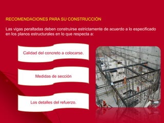 RECOMENDACIONES PARA SU CONSTRUCCIÓN
Las vigas peraltadas deben construirse estrictamente de acuerdo a lo especificado
en los planos estructurales en lo que respecta a:
Calidad del concreto a colocarse.
Los detalles del refuerzo.
Medidas de sección
 