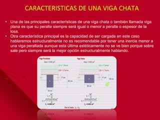 • Una de las principales características de una viga chata o también llamada viga
plana es que su peralte siempre será igual o menor a peralte o espesor de la
losa.
• Otra característica principal es la capacidad de ser cargada en este caso
hablaremos estructuralmente no es recomendable por tener una inercia menor a
una viga peraltada aunque esta última estéticamente no se ve bien porque sobre
sale pero siempre será la mejor opción estructuralmente hablando.
CARACTERISTICAS DE UNA VIGA CHATA
 