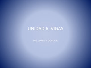 UNIDAD 6 :VIGAS
ING. JORGE V. OCHOA P.
 
