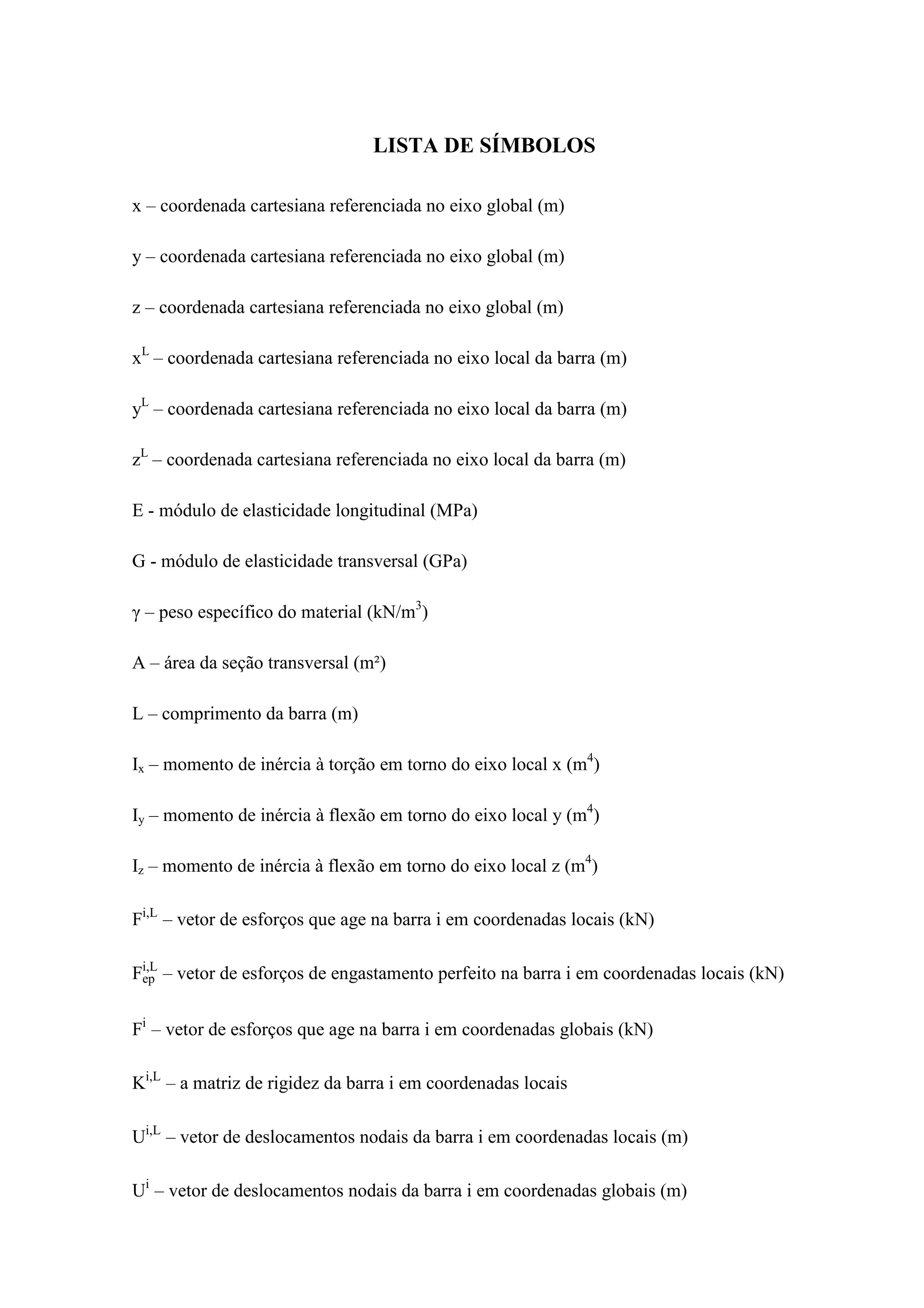 LISTA DE SÍMBOLOS
x – coordenada cartesiana referenciada no eixo global (m)
y – coordenada cartesiana referenciada no eixo global (m)
z – coordenada cartesiana referenciada no eixo global (m)
xL
– coordenada cartesiana referenciada no eixo local da barra (m)
yL
– coordenada cartesiana referenciada no eixo local da barra (m)
zL
– coordenada cartesiana referenciada no eixo local da barra (m)
E - módulo de elasticidade longitudinal (MPa)
G - módulo de elasticidade transversal (GPa)
γ – peso específico do material (kN/m3
)
A – área da seção transversal (m²)
L – comprimento da barra (m)
Ix – momento de inércia à torção em torno do eixo local x (m4
)
Iy – momento de inércia à flexão em torno do eixo local y (m4
)
Iz – momento de inércia à flexão em torno do eixo local z (m4
)
Fi,L
– vetor de esforços que age na barra i em coordenadas locais (kN)
Fep
i,L
– vetor de esforços de engastamento perfeito na barra i em coordenadas locais (kN)
Fi
– vetor de esforços que age na barra i em coordenadas globais (kN)
Ki,L
– a matriz de rigidez da barra i em coordenadas locais
Ui,L
– vetor de deslocamentos nodais da barra i em coordenadas locais (m)
Ui
– vetor de deslocamentos nodais da barra i em coordenadas globais (m)
 