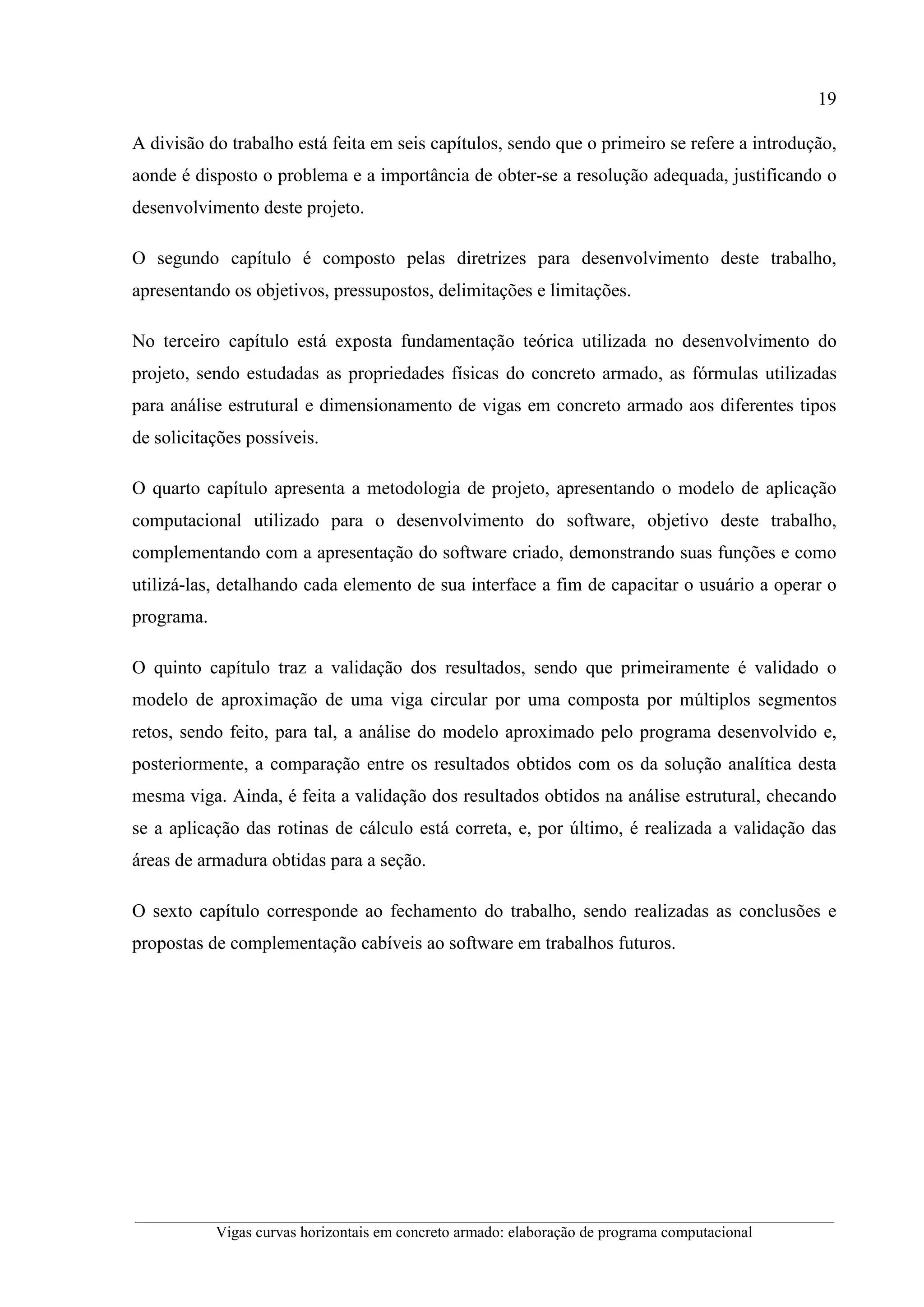 19
__________________________________________________________________________________________
Vigas curvas horizontais em concreto armado: elaboração de programa computacional
A divisão do trabalho está feita em seis capítulos, sendo que o primeiro se refere a introdução,
aonde é disposto o problema e a importância de obter-se a resolução adequada, justificando o
desenvolvimento deste projeto.
O segundo capítulo é composto pelas diretrizes para desenvolvimento deste trabalho,
apresentando os objetivos, pressupostos, delimitações e limitações.
No terceiro capítulo está exposta fundamentação teórica utilizada no desenvolvimento do
projeto, sendo estudadas as propriedades físicas do concreto armado, as fórmulas utilizadas
para análise estrutural e dimensionamento de vigas em concreto armado aos diferentes tipos
de solicitações possíveis.
O quarto capítulo apresenta a metodologia de projeto, apresentando o modelo de aplicação
computacional utilizado para o desenvolvimento do software, objetivo deste trabalho,
complementando com a apresentação do software criado, demonstrando suas funções e como
utilizá-las, detalhando cada elemento de sua interface a fim de capacitar o usuário a operar o
programa.
O quinto capítulo traz a validação dos resultados, sendo que primeiramente é validado o
modelo de aproximação de uma viga circular por uma composta por múltiplos segmentos
retos, sendo feito, para tal, a análise do modelo aproximado pelo programa desenvolvido e,
posteriormente, a comparação entre os resultados obtidos com os da solução analítica desta
mesma viga. Ainda, é feita a validação dos resultados obtidos na análise estrutural, checando
se a aplicação das rotinas de cálculo está correta, e, por último, é realizada a validação das
áreas de armadura obtidas para a seção.
O sexto capítulo corresponde ao fechamento do trabalho, sendo realizadas as conclusões e
propostas de complementação cabíveis ao software em trabalhos futuros.
 