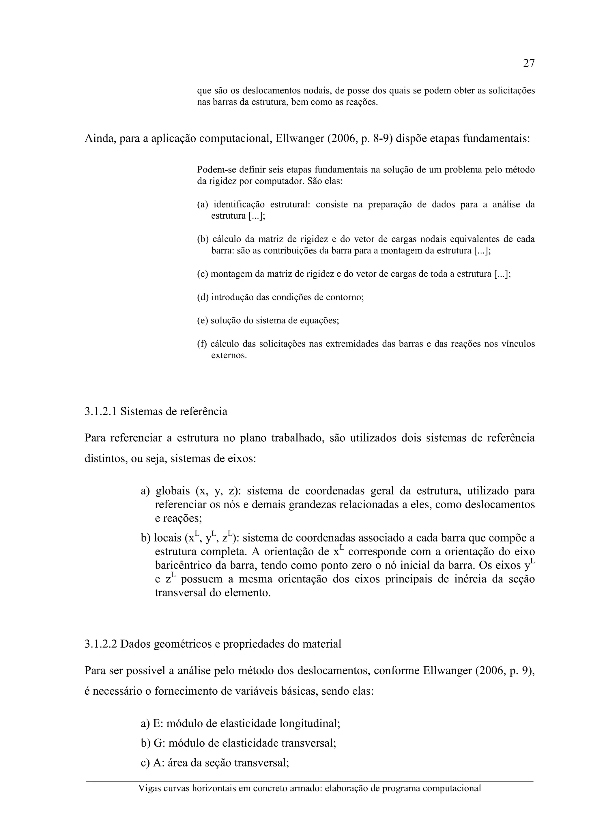 27
__________________________________________________________________________________________
Vigas curvas horizontais em concreto armado: elaboração de programa computacional
que são os deslocamentos nodais, de posse dos quais se podem obter as solicitações
nas barras da estrutura, bem como as reações.
Ainda, para a aplicação computacional, Ellwanger (2006, p. 8-9) dispõe etapas fundamentais:
Podem-se definir seis etapas fundamentais na solução de um problema pelo método
da rigidez por computador. São elas:
(a) identificação estrutural: consiste na preparação de dados para a análise da
estrutura [...];
(b) cálculo da matriz de rigidez e do vetor de cargas nodais equivalentes de cada
barra: são as contribuições da barra para a montagem da estrutura [...];
(c) montagem da matriz de rigidez e do vetor de cargas de toda a estrutura [...];
(d) introdução das condições de contorno;
(e) solução do sistema de equações;
(f) cálculo das solicitações nas extremidades das barras e das reações nos vínculos
externos.
3.1.2.1 Sistemas de referência
Para referenciar a estrutura no plano trabalhado, são utilizados dois sistemas de referência
distintos, ou seja, sistemas de eixos:
a) globais (x, y, z): sistema de coordenadas geral da estrutura, utilizado para
referenciar os nós e demais grandezas relacionadas a eles, como deslocamentos
e reações;
b) locais (xL
, yL
, zL
): sistema de coordenadas associado a cada barra que compõe a
estrutura completa. A orientação de xL
corresponde com a orientação do eixo
baricêntrico da barra, tendo como ponto zero o nó inicial da barra. Os eixos yL
e zL
possuem a mesma orientação dos eixos principais de inércia da seção
transversal do elemento.
3.1.2.2 Dados geométricos e propriedades do material
Para ser possível a análise pelo método dos deslocamentos, conforme Ellwanger (2006, p. 9),
é necessário o fornecimento de variáveis básicas, sendo elas:
a) E: módulo de elasticidade longitudinal;
b) G: módulo de elasticidade transversal;
c) A: área da seção transversal;
 