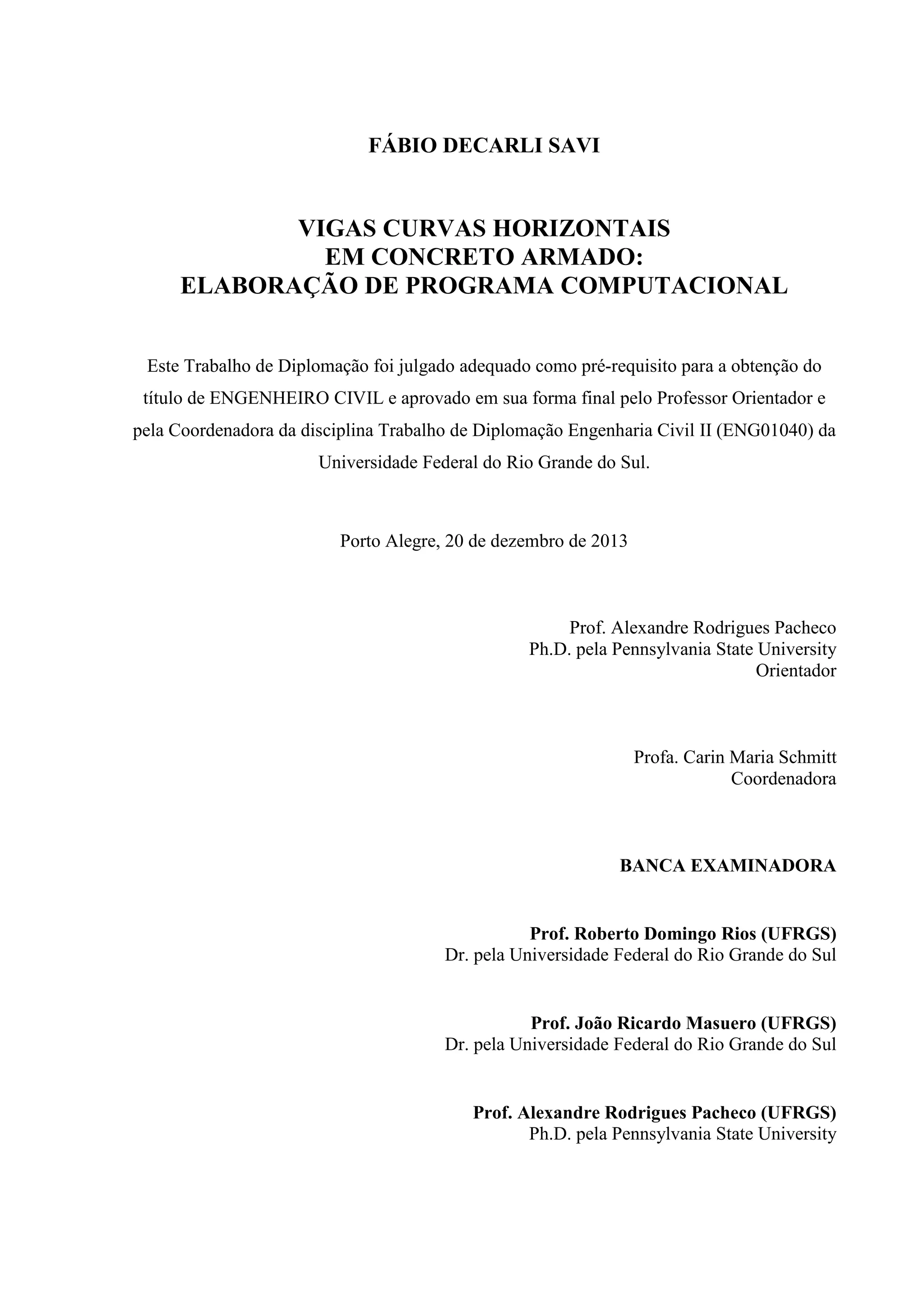 FÁBIO DECARLI SAVI
VIGAS CURVAS HORIZONTAIS
EM CONCRETO ARMADO:
ELABORAÇÃO DE PROGRAMA COMPUTACIONAL
Este Trabalho de Diplomação foi julgado adequado como pré-requisito para a obtenção do
título de ENGENHEIRO CIVIL e aprovado em sua forma final pelo Professor Orientador e
pela Coordenadora da disciplina Trabalho de Diplomação Engenharia Civil II (ENG01040) da
Universidade Federal do Rio Grande do Sul.
Porto Alegre, 20 de dezembro de 2013
Prof. Alexandre Rodrigues Pacheco
Ph.D. pela Pennsylvania State University
Orientador
Profa. Carin Maria Schmitt
Coordenadora
BANCA EXAMINADORA
Prof. Roberto Domingo Rios (UFRGS)
Dr. pela Universidade Federal do Rio Grande do Sul
Prof. João Ricardo Masuero (UFRGS)
Dr. pela Universidade Federal do Rio Grande do Sul
Prof. Alexandre Rodrigues Pacheco (UFRGS)
Ph.D. pela Pennsylvania State University
 