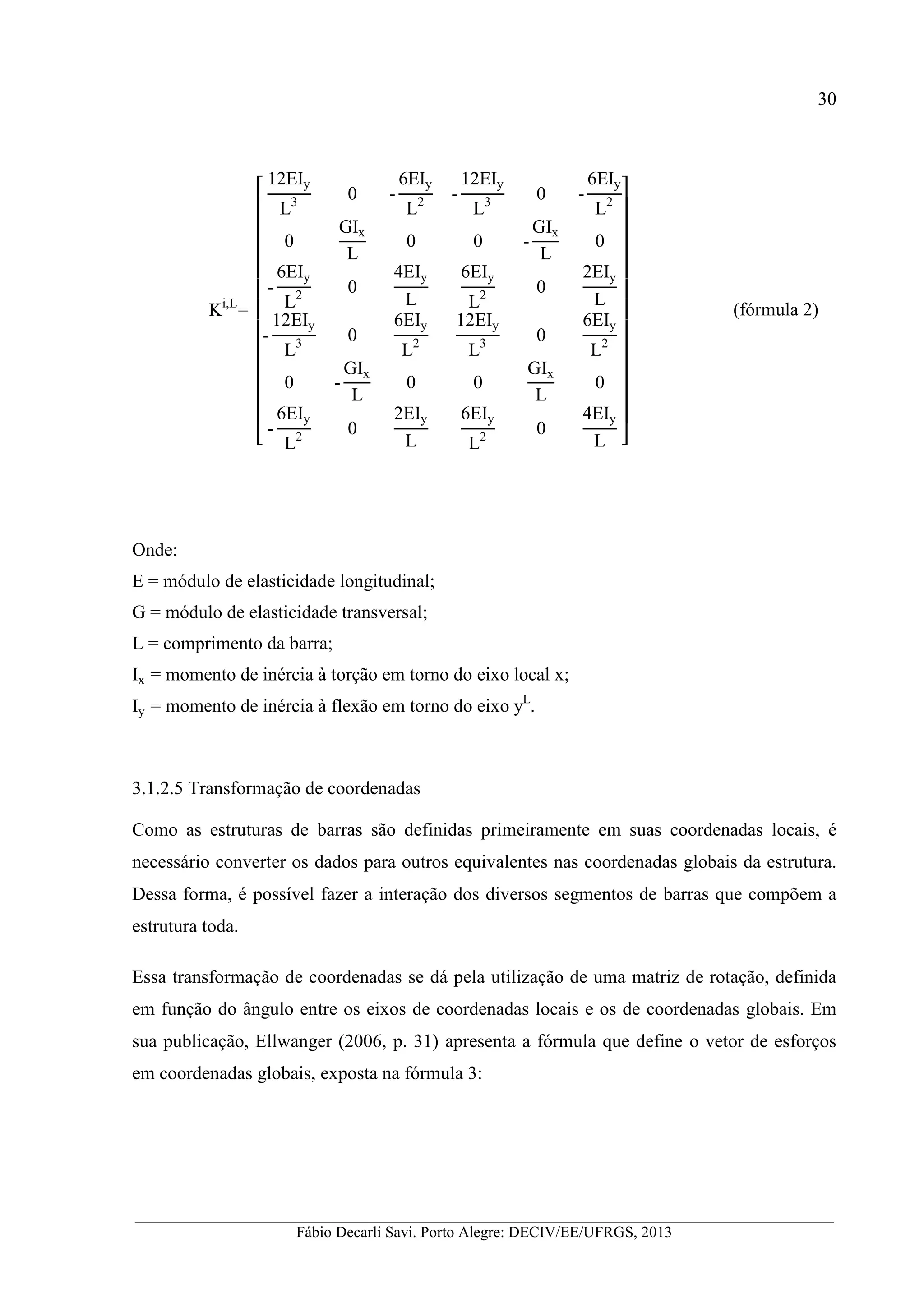 __________________________________________________________________________________________
Fábio Decarli Savi. Porto Alegre: DECIV/EE/UFRGS, 2013
30
Ki,L
=
12EIy
L3 0 -
6EIy
L2 -
12EIy
L3 0 -
6EIy
L2
0
GIx
L
0 0 -
GIx
L
0
-
6EIy
L2 0
4EIy
L
6EIy
L2 0
2EIy
L
-
12EIy
L3 0
6EIy
L2
12EIy
L3 0
6EIy
L2
0 -
GIx
L
0 0
GIx
L
0
-
6EIy
L2 0
2EIy
L
6EIy
L2 0
4EIy
L
(fórmula 2)
Onde:
E = módulo de elasticidade longitudinal;
G = módulo de elasticidade transversal;
L = comprimento da barra;
Ix = momento de inércia à torção em torno do eixo local x;
Iy = momento de inércia à flexão em torno do eixo yL
.
3.1.2.5 Transformação de coordenadas
Como as estruturas de barras são definidas primeiramente em suas coordenadas locais, é
necessário converter os dados para outros equivalentes nas coordenadas globais da estrutura.
Dessa forma, é possível fazer a interação dos diversos segmentos de barras que compõem a
estrutura toda.
Essa transformação de coordenadas se dá pela utilização de uma matriz de rotação, definida
em função do ângulo entre os eixos de coordenadas locais e os de coordenadas globais. Em
sua publicação, Ellwanger (2006, p. 31) apresenta a fórmula que define o vetor de esforços
em coordenadas globais, exposta na fórmula 3:
 