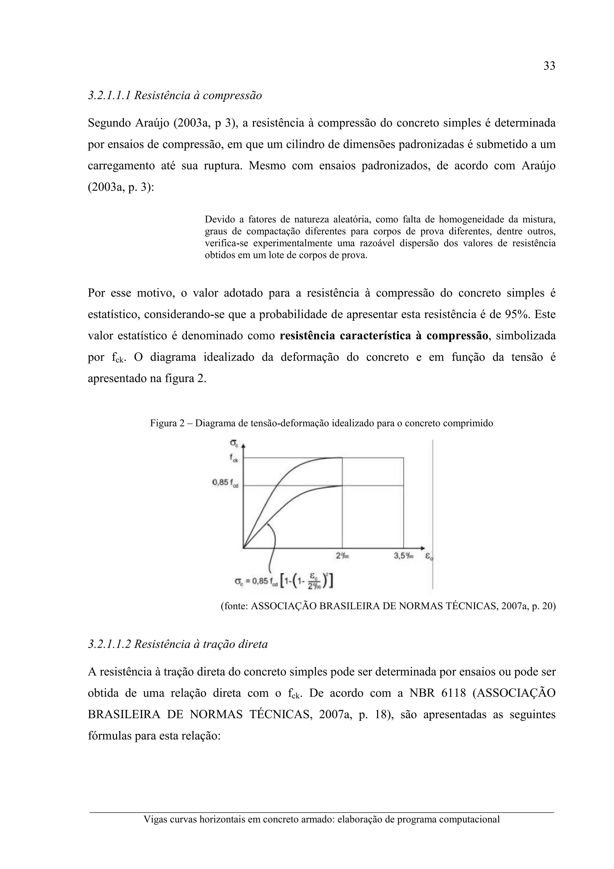 33
__________________________________________________________________________________________
Vigas curvas horizontais em concreto armado: elaboração de programa computacional
3.2.1.1.1 Resistência à compressão
Segundo Araújo (2003a, p 3), a resistência à compressão do concreto simples é determinada
por ensaios de compressão, em que um cilindro de dimensões padronizadas é submetido a um
carregamento até sua ruptura. Mesmo com ensaios padronizados, de acordo com Araújo
(2003a, p. 3):
Devido a fatores de natureza aleatória, como falta de homogeneidade da mistura,
graus de compactação diferentes para corpos de prova diferentes, dentre outros,
verifica-se experimentalmente uma razoável dispersão dos valores de resistência
obtidos em um lote de corpos de prova.
Por esse motivo, o valor adotado para a resistência à compressão do concreto simples é
estatístico, considerando-se que a probabilidade de apresentar esta resistência é de 95%. Este
valor estatístico é denominado como resistência característica à compressão, simbolizada
por fck. O diagrama idealizado da deformação do concreto e em função da tensão é
apresentado na figura 2.
Figura 2 – Diagrama de tensão-deformação idealizado para o concreto comprimido
(fonte: ASSOCIAÇÃO BRASILEIRA DE NORMAS TÉCNICAS, 2007a, p. 20)
3.2.1.1.2 Resistência à tração direta
A resistência à tração direta do concreto simples pode ser determinada por ensaios ou pode ser
obtida de uma relação direta com o fck. De acordo com a NBR 6118 (ASSOCIAÇÃO
BRASILEIRA DE NORMAS TÉCNICAS, 2007a, p. 18), são apresentadas as seguintes
fórmulas para esta relação:
 