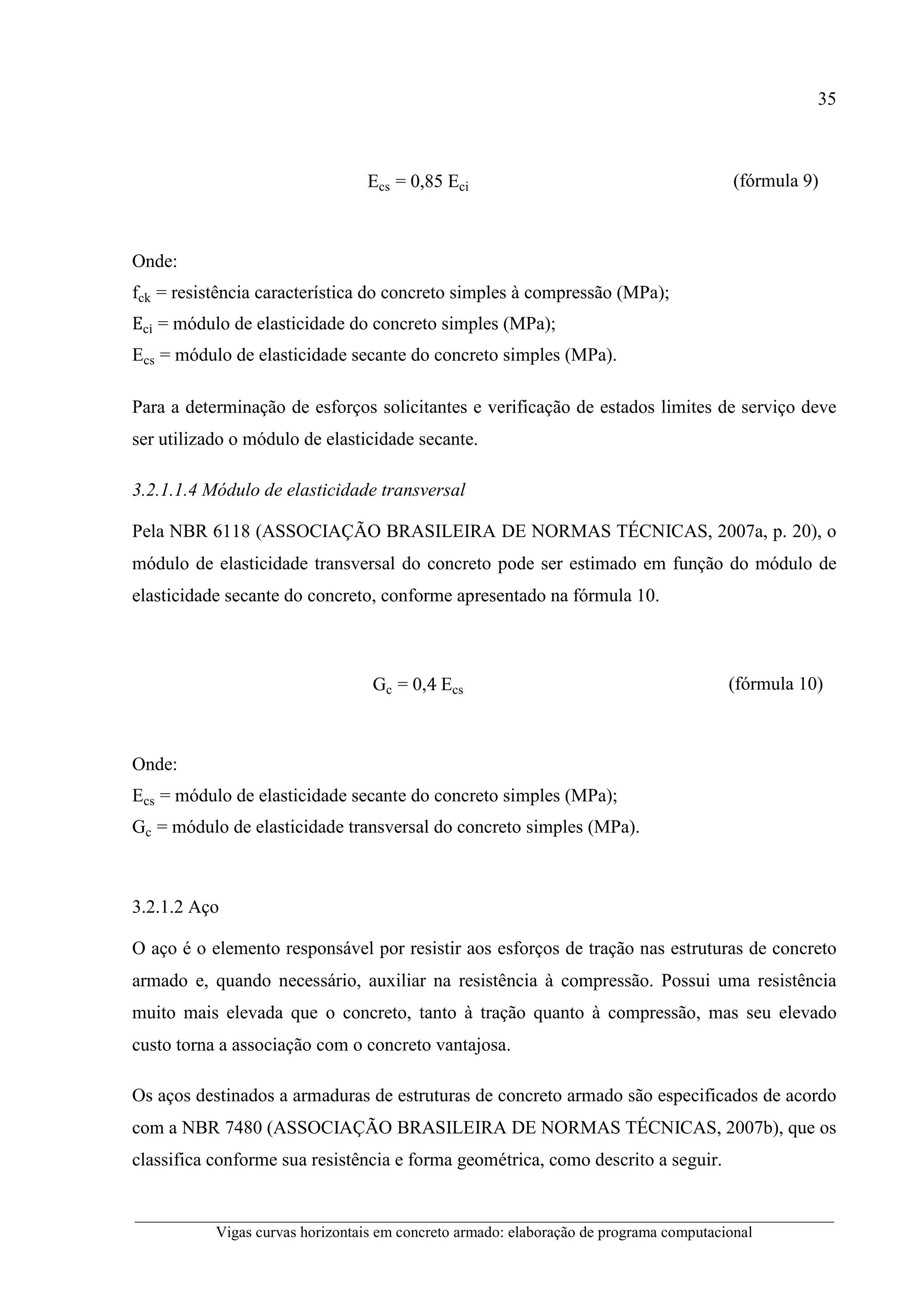 35
__________________________________________________________________________________________
Vigas curvas horizontais em concreto armado: elaboração de programa computacional
Ecs = 0,85 Eci (fórmula 9)
Onde:
fck = resistência característica do concreto simples à compressão (MPa);
Eci = módulo de elasticidade do concreto simples (MPa);
Ecs = módulo de elasticidade secante do concreto simples (MPa).
Para a determinação de esforços solicitantes e verificação de estados limites de serviço deve
ser utilizado o módulo de elasticidade secante.
3.2.1.1.4 Módulo de elasticidade transversal
Pela NBR 6118 (ASSOCIAÇÃO BRASILEIRA DE NORMAS TÉCNICAS, 2007a, p. 20), o
módulo de elasticidade transversal do concreto pode ser estimado em função do módulo de
elasticidade secante do concreto, conforme apresentado na fórmula 10.
Gc = 0,4	Ecs (fórmula 10)
Onde:
Ecs = módulo de elasticidade secante do concreto simples (MPa);
Gc = módulo de elasticidade transversal do concreto simples (MPa).
3.2.1.2 Aço
O aço é o elemento responsável por resistir aos esforços de tração nas estruturas de concreto
armado e, quando necessário, auxiliar na resistência à compressão. Possui uma resistência
muito mais elevada que o concreto, tanto à tração quanto à compressão, mas seu elevado
custo torna a associação com o concreto vantajosa.
Os aços destinados a armaduras de estruturas de concreto armado são especificados de acordo
com a NBR 7480 (ASSOCIAÇÃO BRASILEIRA DE NORMAS TÉCNICAS, 2007b), que os
classifica conforme sua resistência e forma geométrica, como descrito a seguir.
 