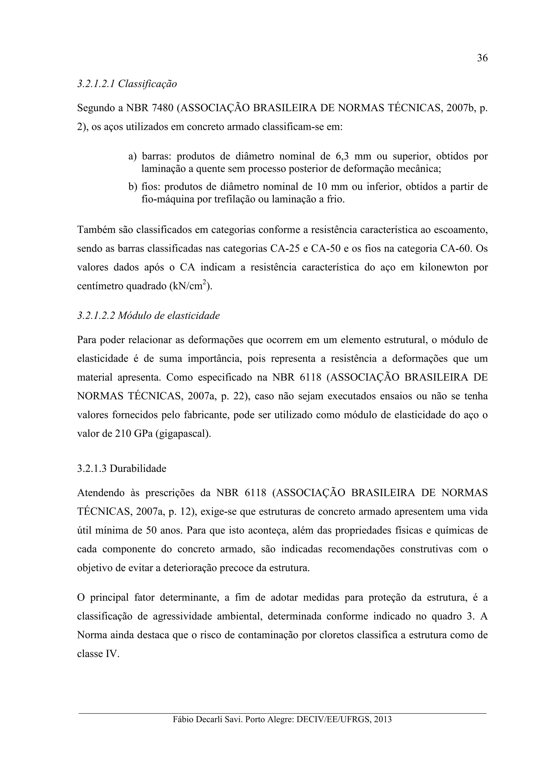 __________________________________________________________________________________________
Fábio Decarli Savi. Porto Alegre: DECIV/EE/UFRGS, 2013
36
3.2.1.2.1 Classificação
Segundo a NBR 7480 (ASSOCIAÇÃO BRASILEIRA DE NORMAS TÉCNICAS, 2007b, p.
2), os aços utilizados em concreto armado classificam-se em:
a) barras: produtos de diâmetro nominal de 6,3 mm ou superior, obtidos por
laminação a quente sem processo posterior de deformação mecânica;
b) fios: produtos de diâmetro nominal de 10 mm ou inferior, obtidos a partir de
fio-máquina por trefilação ou laminação a frio.
Também são classificados em categorias conforme a resistência característica ao escoamento,
sendo as barras classificadas nas categorias CA-25 e CA-50 e os fios na categoria CA-60. Os
valores dados após o CA indicam a resistência característica do aço em kilonewton por
centímetro quadrado (kN/cm2
).
3.2.1.2.2 Módulo de elasticidade
Para poder relacionar as deformações que ocorrem em um elemento estrutural, o módulo de
elasticidade é de suma importância, pois representa a resistência a deformações que um
material apresenta. Como especificado na NBR 6118 (ASSOCIAÇÃO BRASILEIRA DE
NORMAS TÉCNICAS, 2007a, p. 22), caso não sejam executados ensaios ou não se tenha
valores fornecidos pelo fabricante, pode ser utilizado como módulo de elasticidade do aço o
valor de 210 GPa (gigapascal).
3.2.1.3 Durabilidade
Atendendo às prescrições da NBR 6118 (ASSOCIAÇÃO BRASILEIRA DE NORMAS
TÉCNICAS, 2007a, p. 12), exige-se que estruturas de concreto armado apresentem uma vida
útil mínima de 50 anos. Para que isto aconteça, além das propriedades físicas e químicas de
cada componente do concreto armado, são indicadas recomendações construtivas com o
objetivo de evitar a deterioração precoce da estrutura.
O principal fator determinante, a fim de adotar medidas para proteção da estrutura, é a
classificação de agressividade ambiental, determinada conforme indicado no quadro 3. A
Norma ainda destaca que o risco de contaminação por cloretos classifica a estrutura como de
classe IV.
 