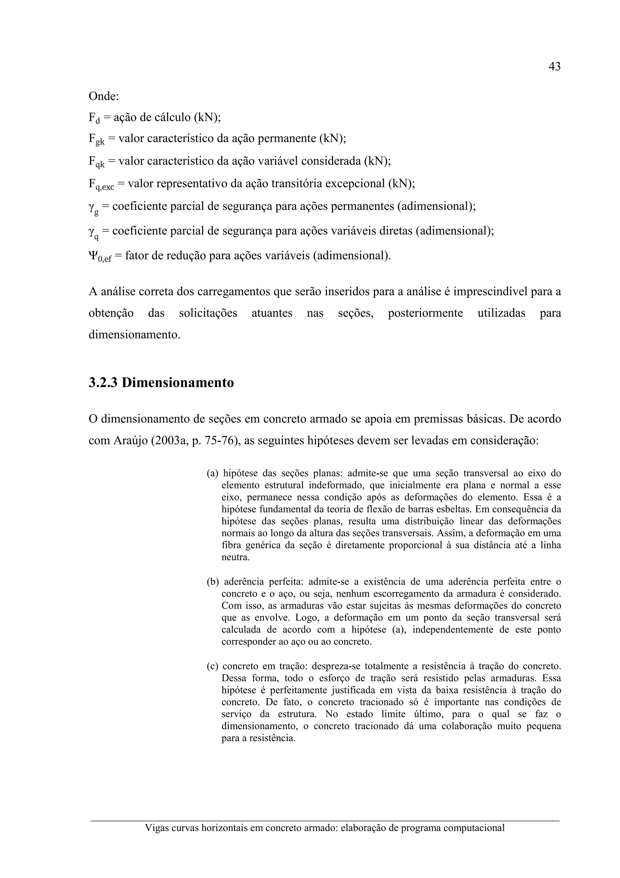 43
__________________________________________________________________________________________
Vigas curvas horizontais em concreto armado: elaboração de programa computacional
Onde:
Fd = ação de cálculo (kN);
Fgk = valor característico da ação permanente (kN);
Fqk = valor característico da ação variável considerada (kN);
Fq,exc = valor representativo da ação transitória excepcional (kN);
γg
= coeficiente parcial de segurança para ações permanentes (adimensional);
γq
= coeficiente parcial de segurança para ações variáveis diretas (adimensional);
Ψ0,ef = fator de redução para ações variáveis (adimensional).
A análise correta dos carregamentos que serão inseridos para a análise é imprescindível para a
obtenção das solicitações atuantes nas seções, posteriormente utilizadas para
dimensionamento.
3.2.3 Dimensionamento
O dimensionamento de seções em concreto armado se apoia em premissas básicas. De acordo
com Araújo (2003a, p. 75-76), as seguintes hipóteses devem ser levadas em consideração:
(a) hipótese das seções planas: admite-se que uma seção transversal ao eixo do
elemento estrutural indeformado, que inicialmente era plana e normal a esse
eixo, permanece nessa condição após as deformações do elemento. Essa é a
hipótese fundamental da teoria de flexão de barras esbeltas. Em consequência da
hipótese das seções planas, resulta uma distribuição linear das deformações
normais ao longo da altura das seções transversais. Assim, a deformação em uma
fibra genérica da seção é diretamente proporcional à sua distância até a linha
neutra.
(b) aderência perfeita: admite-se a existência de uma aderência perfeita entre o
concreto e o aço, ou seja, nenhum escorregamento da armadura é considerado.
Com isso, as armaduras vão estar sujeitas às mesmas deformações do concreto
que as envolve. Logo, a deformação em um ponto da seção transversal será
calculada de acordo com a hipótese (a), independentemente de este ponto
corresponder ao aço ou ao concreto.
(c) concreto em tração: despreza-se totalmente a resistência à tração do concreto.
Dessa forma, todo o esforço de tração será resistido pelas armaduras. Essa
hipótese é perfeitamente justificada em vista da baixa resistência à tração do
concreto. De fato, o concreto tracionado só é importante nas condições de
serviço da estrutura. No estado limite último, para o qual se faz o
dimensionamento, o concreto tracionado dá uma colaboração muito pequena
para a resistência.
 