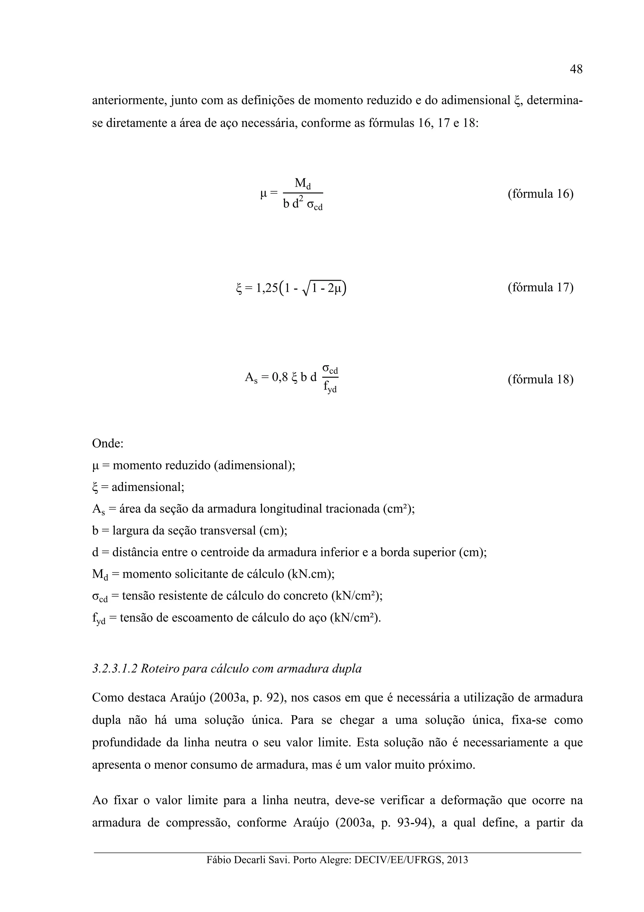 __________________________________________________________________________________________
Fábio Decarli Savi. Porto Alegre: DECIV/EE/UFRGS, 2013
48
anteriormente, junto com as definições de momento reduzido e do adimensional ξ, determina-
se diretamente a área de aço necessária, conforme as fórmulas 16, 17 e 18:
µ =
Md
b	d2
	σcd
(fórmula 16)
ξ = 1,25&1	- '1	-	2µ( (fórmula 17)
As = 0,8 ξ b d
σcd
fyd
(fórmula 18)
Onde:
µ = momento reduzido (adimensional);
ξ = adimensional;
As = área da seção da armadura longitudinal tracionada (cm²);
b = largura da seção transversal (cm);
d = distância entre o centroide da armadura inferior e a borda superior (cm);
Md = momento solicitante de cálculo (kN.cm);
σcd = tensão resistente de cálculo do concreto (kN/cm²);
fyd = tensão de escoamento de cálculo do aço (kN/cm²).
3.2.3.1.2 Roteiro para cálculo com armadura dupla
Como destaca Araújo (2003a, p. 92), nos casos em que é necessária a utilização de armadura
dupla não há uma solução única. Para se chegar a uma solução única, fixa-se como
profundidade da linha neutra o seu valor limite. Esta solução não é necessariamente a que
apresenta o menor consumo de armadura, mas é um valor muito próximo.
Ao fixar o valor limite para a linha neutra, deve-se verificar a deformação que ocorre na
armadura de compressão, conforme Araújo (2003a, p. 93-94), a qual define, a partir da
 