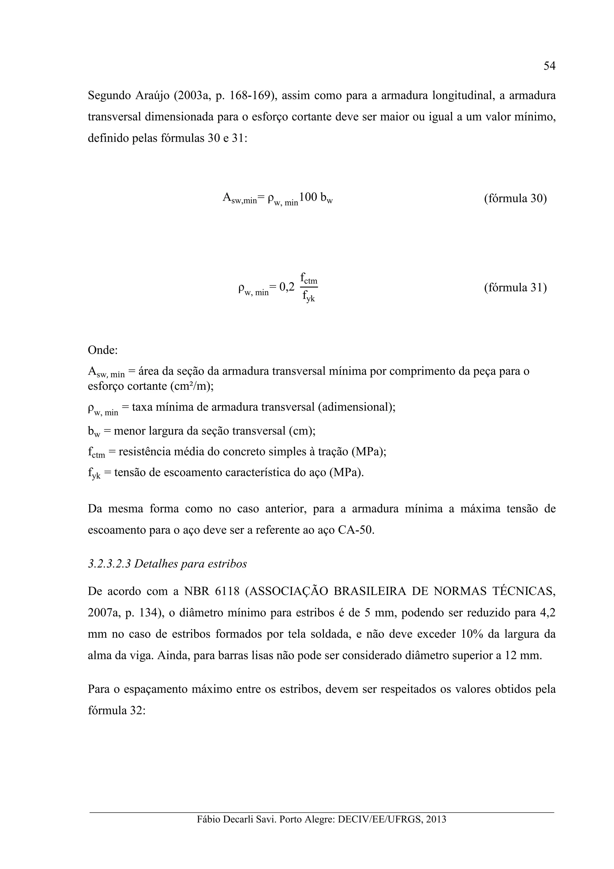 __________________________________________________________________________________________
Fábio Decarli Savi. Porto Alegre: DECIV/EE/UFRGS, 2013
54
Segundo Araújo (2003a, p. 168-169), assim como para a armadura longitudinal, a armadura
transversal dimensionada para o esforço cortante deve ser maior ou igual a um valor mínimo,
definido pelas fórmulas 30 e 31:
Asw,min= ρw, min
100 bw (fórmula 30)
ρw, min
= 0,2
fctm
fyk
(fórmula 31)
Onde:
Asw, min = área da seção da armadura transversal mínima por comprimento da peça para o
esforço cortante (cm²/m);
ρw, min
= taxa mínima de armadura transversal (adimensional);
bw = menor largura da seção transversal (cm);
fctm = resistência média do concreto simples à tração (MPa);
fyk = tensão de escoamento característica do aço (MPa).
Da mesma forma como no caso anterior, para a armadura mínima a máxima tensão de
escoamento para o aço deve ser a referente ao aço CA-50.
3.2.3.2.3 Detalhes para estribos
De acordo com a NBR 6118 (ASSOCIAÇÃO BRASILEIRA DE NORMAS TÉCNICAS,
2007a, p. 134), o diâmetro mínimo para estribos é de 5 mm, podendo ser reduzido para 4,2
mm no caso de estribos formados por tela soldada, e não deve exceder 10% da largura da
alma da viga. Ainda, para barras lisas não pode ser considerado diâmetro superior a 12 mm.
Para o espaçamento máximo entre os estribos, devem ser respeitados os valores obtidos pela
fórmula 32:
 