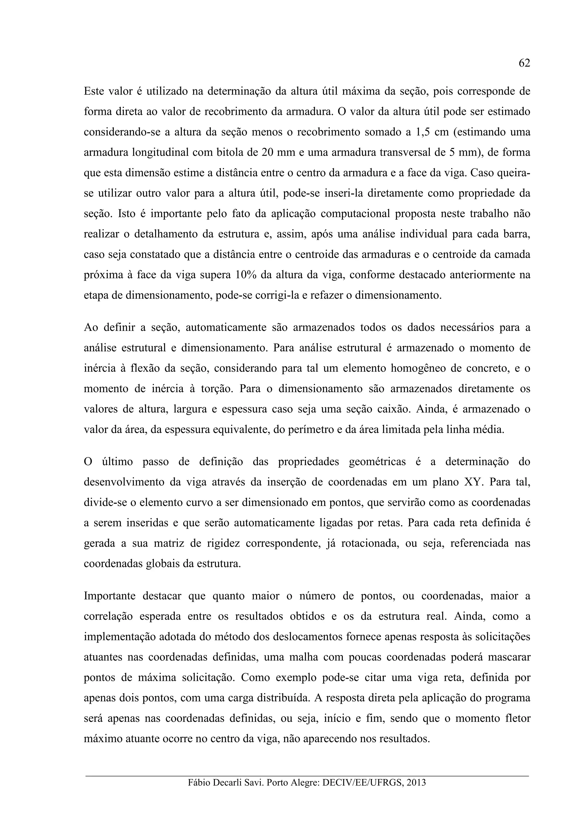 __________________________________________________________________________________________
Fábio Decarli Savi. Porto Alegre: DECIV/EE/UFRGS, 2013
62
Este valor é utilizado na determinação da altura útil máxima da seção, pois corresponde de
forma direta ao valor de recobrimento da armadura. O valor da altura útil pode ser estimado
considerando-se a altura da seção menos o recobrimento somado a 1,5 cm (estimando uma
armadura longitudinal com bitola de 20 mm e uma armadura transversal de 5 mm), de forma
que esta dimensão estime a distância entre o centro da armadura e a face da viga. Caso queira-
se utilizar outro valor para a altura útil, pode-se inseri-la diretamente como propriedade da
seção. Isto é importante pelo fato da aplicação computacional proposta neste trabalho não
realizar o detalhamento da estrutura e, assim, após uma análise individual para cada barra,
caso seja constatado que a distância entre o centroide das armaduras e o centroide da camada
próxima à face da viga supera 10% da altura da viga, conforme destacado anteriormente na
etapa de dimensionamento, pode-se corrigi-la e refazer o dimensionamento.
Ao definir a seção, automaticamente são armazenados todos os dados necessários para a
análise estrutural e dimensionamento. Para análise estrutural é armazenado o momento de
inércia à flexão da seção, considerando para tal um elemento homogêneo de concreto, e o
momento de inércia à torção. Para o dimensionamento são armazenados diretamente os
valores de altura, largura e espessura caso seja uma seção caixão. Ainda, é armazenado o
valor da área, da espessura equivalente, do perímetro e da área limitada pela linha média.
O último passo de definição das propriedades geométricas é a determinação do
desenvolvimento da viga através da inserção de coordenadas em um plano XY. Para tal,
divide-se o elemento curvo a ser dimensionado em pontos, que servirão como as coordenadas
a serem inseridas e que serão automaticamente ligadas por retas. Para cada reta definida é
gerada a sua matriz de rigidez correspondente, já rotacionada, ou seja, referenciada nas
coordenadas globais da estrutura.
Importante destacar que quanto maior o número de pontos, ou coordenadas, maior a
correlação esperada entre os resultados obtidos e os da estrutura real. Ainda, como a
implementação adotada do método dos deslocamentos fornece apenas resposta às solicitações
atuantes nas coordenadas definidas, uma malha com poucas coordenadas poderá mascarar
pontos de máxima solicitação. Como exemplo pode-se citar uma viga reta, definida por
apenas dois pontos, com uma carga distribuída. A resposta direta pela aplicação do programa
será apenas nas coordenadas definidas, ou seja, início e fim, sendo que o momento fletor
máximo atuante ocorre no centro da viga, não aparecendo nos resultados.
 