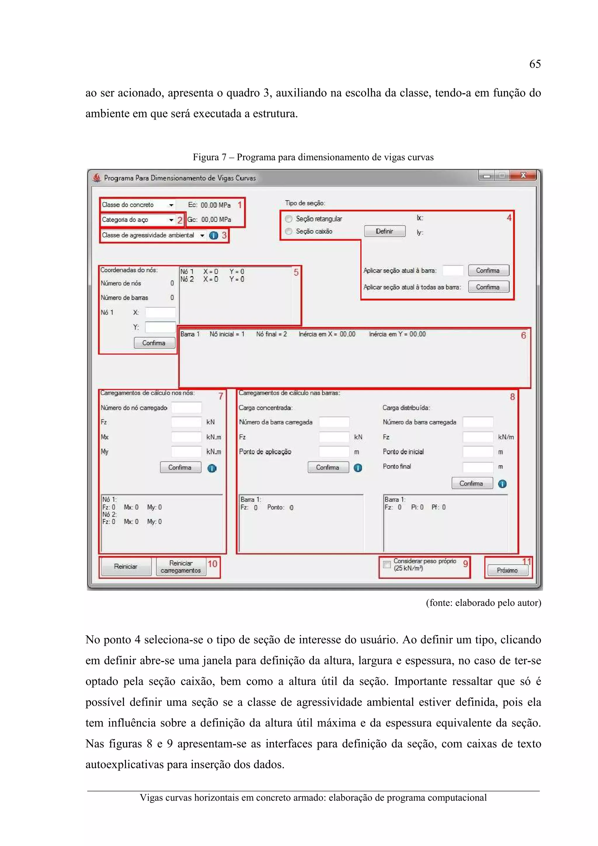 65
__________________________________________________________________________________________
Vigas curvas horizontais em concreto armado: elaboração de programa computacional
ao ser acionado, apresenta o quadro 3, auxiliando na escolha da classe, tendo-a em função do
ambiente em que será executada a estrutura.
Figura 7 – Programa para dimensionamento de vigas curvas
(fonte: elaborado pelo autor)
No ponto 4 seleciona-se o tipo de seção de interesse do usuário. Ao definir um tipo, clicando
em definir abre-se uma janela para definição da altura, largura e espessura, no caso de ter-se
optado pela seção caixão, bem como a altura útil da seção. Importante ressaltar que só é
possível definir uma seção se a classe de agressividade ambiental estiver definida, pois ela
tem influência sobre a definição da altura útil máxima e da espessura equivalente da seção.
Nas figuras 8 e 9 apresentam-se as interfaces para definição da seção, com caixas de texto
autoexplicativas para inserção dos dados.
 