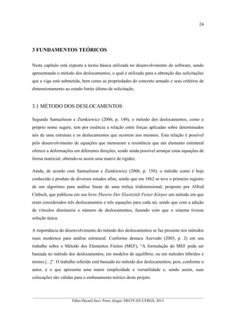 __________________________________________________________________________________________
Fábio Decarli Savi. Porto Alegre: DECIV/EE/UFRGS, 2013
24
3 FUNDAMENTOS TEÓRICOS
Neste capítulo está exposta a teoria básica utilizada no desenvolvimento do software, sendo
apresentando o método dos deslocamentos, o qual é utilizado para a obtenção das solicitações
que a viga está submetida, bem como as propriedades do concreto armado e seus critérios de
dimensionamento ao estado limite último de solicitação.
3.1 MÉTODO DOS DESLOCAMENTOS
Segundo Samuelsson e Zienkiewicz (2006, p. 149), o método dos deslocamentos, como o
próprio nome sugere, tem por essência a relação entre forças aplicadas sobre determinados
nós de uma estrutura e os deslocamentos que ocorrem nos mesmos. Esta relação é possível
pelo desenvolvimento de equações que mensuram a resistência que um elemento estrutural
oferece a deformações em diferentes direções, sendo ainda possível arranjar estas equações de
forma matricial, obtendo-se assim uma matriz de rigidez.
Ainda, de acordo com Samuelsson e Zienkiewicz (2006, p. 150), o método como é hoje
conhecido é produto de diversos estudos afins, sendo que em 1862 se teve o primeiro registro
de um algoritmo para análise linear de uma treliça tridimensional, proposto por Alfred
Clebsch, que publicou em seu livro Theorie Der Elastizität Fester Körper um método em que
eram considerados três deslocamentos e três equações para cada nó, sendo que com a adição
de vínculos diminuiria o número de deslocamentos, fazendo com que o sistema tivesse
solução única.
A importância do desenvolvimento do método dos deslocamentos se faz presente nos métodos
mais modernos para análise estrutural. Conforme destaca Azevedo (2003, p. 2) em seu
trabalho sobre o Método dos Elementos Finitos (MEF), “A formulação do MEF pode ser
baseada no método dos deslocamentos, em modelos de equilíbrio, ou em métodos híbridos e
mistos [...]”. O trabalho referido está baseado no método dos deslocamentos, pois, conforme o
autor, é o que apresenta uma maior simplicidade e versatilidade e, sendo assim, suas
colocações são válidas para o embasamento teórico deste projeto.
 