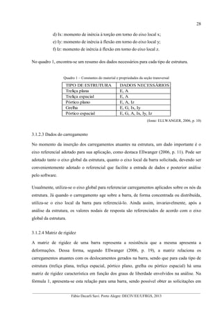 __________________________________________________________________________________________
Fábio Decarli Savi. Porto Alegre: DECIV/EE/UFRGS, 2013
28
d) Ix: momento de inércia à torção em torno do eixo local x;
e) Iy: momento de inércia à flexão em torno do eixo local y;
f) Iz: momento de inércia à flexão em torno do eixo local z.
No quadro 1, encontra-se um resumo dos dados necessários para cada tipo de estrutura.
Quadro 1 – Constantes do material e propriedades da seção transversal
TIPO DE ESTRUTURA DADOS NECESSÁRIOS
Treliça plana E, A
Treliça espacial E, A
Pórtico plano E, A, Iz
Grelha E, G, Ix, Iy
Pórtico espacial E, G, A, Ix, Iy, Iz
(fonte: ELLWANGER, 2006, p. 10)
3.1.2.3 Dados do carregamento
No momento da inserção dos carregamentos atuantes na estrutura, um dado importante é o
eixo referencial adotado para sua aplicação, como destaca Ellwanger (2006, p. 11). Pode ser
adotado tanto o eixo global da estrutura, quanto o eixo local da barra solicitada, devendo ser
convenientemente adotado o referencial que facilite a entrada de dados e posterior análise
pelo software.
Usualmente, utiliza-se o eixo global para referenciar carregamentos aplicados sobre os nós da
estrutura. Já quando o carregamento age sobre a barra, de forma concentrada ou distribuída,
utiliza-se o eixo local da barra para referenciá-lo. Ainda assim, invariavelmente, após a
análise da estrutura, os valores nodais de resposta são referenciados de acordo com o eixo
global da estrutura.
3.1.2.4 Matriz de rigidez
A matriz de rigidez de uma barra representa a resistência que a mesma apresenta a
deformações. Dessa forma, segundo Ellwanger (2006, p. 19), a matriz relaciona os
carregamentos atuantes com os deslocamentos gerados na barra, sendo que para cada tipo de
estrutura (treliça plana, treliça espacial, pórtico plano, grelha ou pórtico espacial) há uma
matriz de rigidez característica em função dos graus de liberdade envolvidos na análise. Na
fórmula 1, apresenta-se esta relação para uma barra, sendo possível obter as solicitações em
 