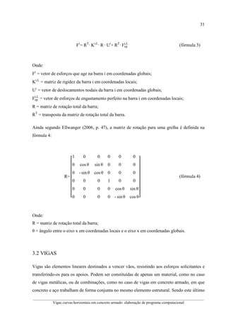 31
__________________________________________________________________________________________
Vigas curvas horizontais em concreto armado: elaboração de programa computacional
Fi
= RT
·	Ki,L
·	R	·	Ui
+	RT
·	Fep
i,L
(fórmula 3)
Onde:
Fi
= vetor de esforços que age na barra i em coordenadas globais;
Ki,L
= matriz de rigidez da barra i em coordenadas locais;
Ui
= vetor de deslocamentos nodais da barra i em coordenadas globais;
Fep
i,L
= vetor de esforços de engastamento perfeito na barra i em coordenadas locais;
R = matriz de rotação total da barra;
RT
= transposta da matriz de rotação total da barra.
Ainda segundo Ellwanger (2006, p. 47), a matriz de rotação para uma grelha é definida na
fórmula 4:
R=
1 0 0 0 0 0
0 cos θ sin θ 0 0 0
0 - sin θ cos θ 0 0 0
0 0 0 1 0 0
0 0 0 0 cos θ sin θ
0 0 0 0 - sin θ cos θ
(fórmula 4)
Onde:
R = matriz de rotação total da barra;
θ = ângulo entre o eixo x em coordenadas locais e o eixo x em coordenadas globais.
3.2 VIGAS
Vigas são elementos lineares destinados a vencer vãos, resistindo aos esforços solicitantes e
transferindo-os para os apoios. Podem ser constituídas de apenas um material, como no caso
de vigas metálicas, ou de combinações, como no caso de vigas em concreto armado, em que
concreto e aço trabalham de forma conjunta no mesmo elemento estrutural. Sendo este último
 