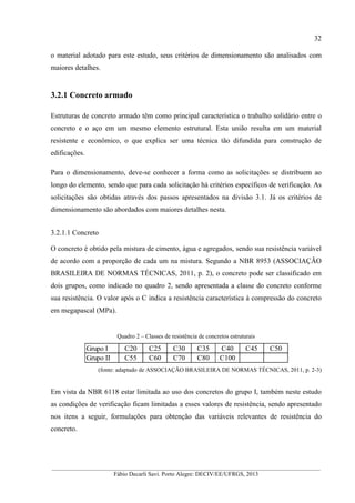 __________________________________________________________________________________________
Fábio Decarli Savi. Porto Alegre: DECIV/EE/UFRGS, 2013
32
o material adotado para este estudo, seus critérios de dimensionamento são analisados com
maiores detalhes.
3.2.1 Concreto armado
Estruturas de concreto armado têm como principal característica o trabalho solidário entre o
concreto e o aço em um mesmo elemento estrutural. Esta união resulta em um material
resistente e econômico, o que explica ser uma técnica tão difundida para construção de
edificações.
Para o dimensionamento, deve-se conhecer a forma como as solicitações se distribuem ao
longo do elemento, sendo que para cada solicitação há critérios específicos de verificação. As
solicitações são obtidas através dos passos apresentados na divisão 3.1. Já os critérios de
dimensionamento são abordados com maiores detalhes nesta.
3.2.1.1 Concreto
O concreto é obtido pela mistura de cimento, água e agregados, sendo sua resistência variável
de acordo com a proporção de cada um na mistura. Segundo a NBR 8953 (ASSOCIAÇÃO
BRASILEIRA DE NORMAS TÉCNICAS, 2011, p. 2), o concreto pode ser classificado em
dois grupos, como indicado no quadro 2, sendo apresentada a classe do concreto conforme
sua resistência. O valor após o C indica a resistência característica à compressão do concreto
em megapascal (MPa).
Quadro 2 – Classes de resistência de concretos estruturais
(fonte: adaptado de ASSOCIAÇÃO BRASILEIRA DE NORMAS TÉCNICAS, 2011, p. 2-3)
Em vista da NBR 6118 estar limitada ao uso dos concretos do grupo I, também neste estudo
as condições de verificação ficam limitadas a esses valores de resistência, sendo apresentado
nos itens a seguir, formulações para obtenção das variáveis relevantes de resistência do
concreto.
Grupo I C20 C25 C30 C35 C40 C45 C50
Grupo II C55 C60 C70 C80 C100
 