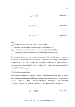 __________________________________________________________________________________________
Fábio Decarli Savi. Porto Alegre: DECIV/EE/UFRGS, 2013
34
fctm = 0,3 fck
2
3 (fórmula 5)
fctk,inf = 0,7 fctm (fórmula 6)
fctk,sup = 1,3 fctm (fórmula 7)
Onde:
fctm = resistência média do concreto simples à tração (MPa);
fck = resistência característica do concreto simples à compressão (MPa);
fctk,inf = resistência característica inferior do concreto simples à tração (MPa);
fctk,sup = resistência característica superior do concreto simples à tração (MPa).
O motivo de existirem dois valores de resistência característica à tração para o concreto se
deve à soma de incertezas, tendendo a favorecer a segurança. Como exemplo, Araújo (2003a,
p. 10) cita que o “[...] fctk,inf é usado para determinar a resistência da aderência entre o
concreto e as barras da armadura [...]. Por outro lado, para o cálculo da área mínima de flexão
[...], emprega-se o [...] fctk,sup.”.
3.2.1.1.3 Módulo de elasticidade
Assim como a resistência do concreto à tração, o módulo de elasticidade pode ser obtido
através de ensaios ou de uma relação direta com a resistência característica à compressão do
concreto. Conforme a NBR 6118 (ASSOCIAÇÃO BRASILEIRA DE NORMAS
TÉCNICAS, 2007a, p. 20), tem-se as fórmulas 8 e 9 para obtenção desses parâmetros:
Eci = 5600 fck
/
(fórmula 8)
 