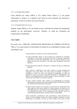 39
__________________________________________________________________________________________
Vigas curvas horizontais em concreto armado: elaboração de programa computacional
3.2.1.4.1 Estado limite último
Como definido por Araújo (2003a, p. 52), estados limites últimos “[...] são aqueles
relacionados ao colapso, ou a qualquer outra forma de ruína estrutural, que determine a
paralisação, no todo ou em parte, do uso da estrutura.”.
3.2.1.4.2 Estado limite de serviço
Segundo Araújo (2003a, p. 52), são estados em que a utilização da estrutura fica prejudicada,
podendo ser por deformações excessivas, vibrações, ou ainda por fissurações que
comprometam a durabilidade.
3.2.2 Ações
De acordo com a NBR 8681 (ASSOCIAÇÃO BRASILEIRA DE NORMAS TÉCNICAS,
2004, p. 3), as ações podem ser classificadas em função da sua variabilidade no tempo, sendo
classificadas como:
Ações permanentes: consideram-se como ações permanentes:
(a) ações permanentes diretas: os pesos próprios dos elementos da construção,
incluindo-se o peso próprio da estrutura e de todos os elementos construtivos
permanentes, os pesos dos equipamentos fixos e os empuxos devidos ao peso
próprio de terras não removíveis e de outras ações permanentes sobre elas
aplicadas;
(b) ações permanentes indiretas: a protensão, os recalques de apoio e a retração dos
materiais.
Ações variáveis: consideram-se como ações variáveis as cargas acidentais das
construções, bem como efeitos, tais como forças de frenação, de impacto e
centrífugas, os efeitos do vento, das variações de temperatura, do atrito nos
aparelhos de apoio e, em geral, as pressões hidrostáticas e hidrodinâmicas. Em
função de sua probabilidade de ocorrência durante a vida da construção, as ações
variáveis são classificadas em normais ou especiais:
(a) ações variáveis normais: ações variáveis com probabilidade de ocorrência
suficientemente grande para que sejam obrigatoriamente consideradas no projeto
das estruturas de um dado tipo de construção;
(b) ações variáveis especiais: nas estruturas em que devam ser consideradas certas
ações especiais, como ações sísmicas ou cargas acidentais de natureza ou de
intensidade especiais, elas também devem ser admitidas como ações variáveis.
As combinações de ações em que comparecem ações especiais devem ser
especificamente definidas para as situações especiais consideradas.
Ações excepcionais: consideram-se como excepcionais as ações decorrentes de
causas tais como explosões, choques de veículos, incêndios, enchentes ou sismos
excepcionais. Os incêndios, ao invés de serem tratados como causa de ações
 