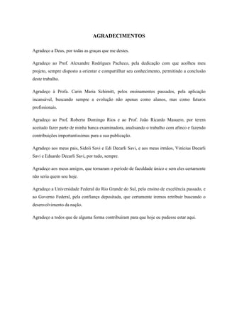 AGRADECIMENTOS
Agradeço a Deus, por todas as graças que me destes.
Agradeço ao Prof. Alexandre Rodrigues Pacheco, pela dedicação com que acolheu meu
projeto, sempre disposto a orientar e compartilhar seu conhecimento, permitindo a conclusão
deste trabalho.
Agradeço à Profa. Carin Maria Schimitt, pelos ensinamentos passados, pela aplicação
incansável, buscando sempre a evolução não apenas como alunos, mas como futuros
profissionais.
Agradeço ao Prof. Roberto Domingo Rios e ao Prof. João Ricardo Masuero, por terem
aceitado fazer parte de minha banca examinadora, analisando o trabalho com afinco e fazendo
contribuições importantíssimas para a sua publicação.
Agradeço aos meus pais, Sidoli Savi e Edi Decarli Savi, e aos meus irmãos, Vinícius Decarli
Savi e Eduardo Decarli Savi, por tudo, sempre.
Agradeço aos meus amigos, que tornaram o período de faculdade único e sem eles certamente
não seria quem sou hoje.
Agradeço a Universidade Federal do Rio Grande do Sul, pelo ensino de excelência passado, e
ao Governo Federal, pela confiança depositada, que certamente iremos retribuir buscando o
desenvolvimento da nação.
Agradeço a todos que de alguma forma contribuíram para que hoje eu pudesse estar aqui.
 
