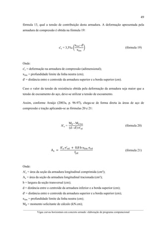 49
__________________________________________________________________________________________
Vigas curvas horizontais em concreto armado: elaboração de programa computacional
fórmula 13, qual a tensão de contribuição desta armadura. A deformação apresentada pela
armadura de compressão é obtida na fórmula 19:
ε's = 3,5‰ )
xlim- d'
xlim
* (fórmula 19)
Onde:
ε's = deformação na armadura de compressão (adimensional);
xlim = profundidade limite da linha neutra (cm);
d' = distância entre o centroide da armadura superior e a borda superior (cm).
Caso o valor da tensão de resistência obtida pela deformação da armadura seja maior que a
tensão de escoamento do aço, deve-se utilizar a tensão de escoamento.
Assim, conforme Araújo (2003a, p. 96-97), chega-se de forma direta às áreas de aço de
compressão e tração aplicando-se as fórmulas 20 e 21:
A's =
Md	-	Md lim
(d	-	d')	σ'sd
(fórmula 20)
A 	=	
A′ 	σ′ 	+ 	0,8	b	x012	σ
f
	 (fórmula 21)
Onde:
A's = área da seção da armadura longitudinal comprimida (cm²);
As = área da seção da armadura longitudinal tracionada (cm²);
b = largura da seção transversal (cm);
d = distância entre o centroide da armadura inferior e a borda superior (cm);
d' = distância entre o centroide da armadura superior e a borda superior (cm);
xlim = profundidade limite da linha neutra (cm);
Md = momento solicitante de cálculo (kN.cm);
 