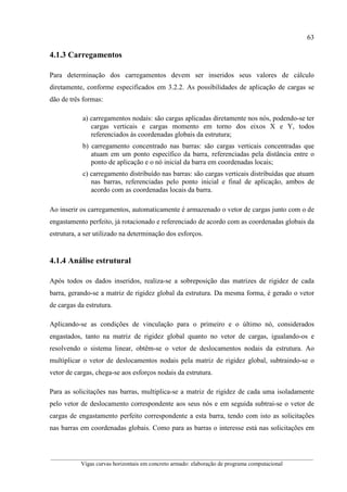63
__________________________________________________________________________________________
Vigas curvas horizontais em concreto armado: elaboração de programa computacional
4.1.3 Carregamentos
Para determinação dos carregamentos devem ser inseridos seus valores de cálculo
diretamente, conforme especificados em 3.2.2. As possibilidades de aplicação de cargas se
dão de três formas:
a) carregamentos nodais: são cargas aplicadas diretamente nos nós, podendo-se ter
cargas verticais e cargas momento em torno dos eixos X e Y, todos
referenciados às coordenadas globais da estrutura;
b) carregamento concentrado nas barras: são cargas verticais concentradas que
atuam em um ponto específico da barra, referenciadas pela distância entre o
ponto de aplicação e o nó inicial da barra em coordenadas locais;
c) carregamento distribuído nas barras: são cargas verticais distribuídas que atuam
nas barras, referenciadas pelo ponto inicial e final de aplicação, ambos de
acordo com as coordenadas locais da barra.
Ao inserir os carregamentos, automaticamente é armazenado o vetor de cargas junto com o de
engastamento perfeito, já rotacionado e referenciado de acordo com as coordenadas globais da
estrutura, a ser utilizado na determinação dos esforços.
4.1.4 Análise estrutural
Após todos os dados inseridos, realiza-se a sobreposição das matrizes de rigidez de cada
barra, gerando-se a matriz de rigidez global da estrutura. Da mesma forma, é gerado o vetor
de cargas da estrutura.
Aplicando-se as condições de vinculação para o primeiro e o último nó, considerados
engastados, tanto na matriz de rigidez global quanto no vetor de cargas, igualando-os e
resolvendo o sistema linear, obtêm-se o vetor de deslocamentos nodais da estrutura. Ao
multiplicar o vetor de deslocamentos nodais pela matriz de rigidez global, subtraindo-se o
vetor de cargas, chega-se aos esforços nodais da estrutura.
Para as solicitações nas barras, multiplica-se a matriz de rigidez de cada uma isoladamente
pelo vetor de deslocamento correspondente aos seus nós e em seguida subtrai-se o vetor de
cargas de engastamento perfeito correspondente a esta barra, tendo com isto as solicitações
nas barras em coordenadas globais. Como para as barras o interesse está nas solicitações em
 
