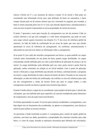 67
__________________________________________________________________________________________
Vigas curvas horizontais em concreto armado: elaboração de programa computacional
inércia à flexão em Y e seu momento de inércia à torção. O nó inicial e final pode ser
considerado uma informação trivial, pois, pela definição da barra ser automática, a barra
sempre iniciará pelo nó de mesmo número que ela e terminará no seguinte, por exemplo, a
barra 8 estará conectada pelos nós 8 e 9. Caso seja alterada alguma barra, automaticamente a
caixa de texto no ponto 6 apresentará as novas propriedades de inércia da mesma.
O ponto 7 apresenta o meio para inserção de carregamentos nos nós da estrutura. Cabe ao
usuário informar o nó que está carregado e o valor deste carregamento, que pode ser tanto
uma carga vertical, quanto momentos nas direções X e Y dos eixos de referência global da
estrutura. Ao lado do botão de confirmação há um ícone de ajuda, que caso seja clicado
apresentará os eixos de referência do carregamento. Ao confirmar, automaticamente é
adicionado na caixa de texto abaixo as informações sobre o carregamento.
Já no ponto 8 é por onde são inseridos carregamentos nas barras, os quais poderão ser cargas
verticais tanto concentradas em um ponto da barra, quanto cargas distribuídas. As cargas
concentradas estarão definidas pelo seu valor e pela distância de aplicação da mesma e do nó
inicial. As cargas distribuídas serão definidas pelo seu valor, ponto inicial e ponto final de
aplicação, ambos orientados em relação ao nó inicial também. Caso o ponto de aplicação
inicial e final para a carga distribuída seja deixado em branco, automaticamente o programa
irá inserir a carga distribuída em todo o desenvolvimento da barra. Clicando-se nos ícones de
informação, ao lado dos botões de confirmação, são exibidos os eixos de referência para cada
um dos carregamentos e ainda, da mesma forma que para as cargas nodais, a cada
carregamento inserido nas barras é gerado uma memória logo abaixo.
O ponto 9 ainda oferece a opção de ser considerado o peso próprio da barra para o cálculo das
solcitações, que será definido pelo peso específico do concreto multiplicado pelas dimensões
de comprimento e área da seção transversal da barra.
Os botões apresentados no ponto 10 servem para reiniciar coordenadas e carregamentos, caso
haja algum erro no lançamento das coordenadas, ou apenas os carregamentos, caso deseje-se
alterá-los para análise na mesma estrutura.
Ao pressionar o botão localizado no ponto 11 o programa gera a matriz de rigidez global da
estrutura, com base nos dados geométricos e propriedades dos materiais inseridos para cada
barra, e o vetor de cargas, fazendo as operações necessárias para obtenção das solicitações,
 