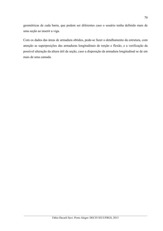 __________________________________________________________________________________________
Fábio Decarli Savi. Porto Alegre: DECIV/EE/UFRGS, 2013
70
geométricas de cada barra, que podem ser diferentes caso o usuário tenha definido mais de
uma seção ao inserir a viga.
Com os dados das áreas de armadura obtidos, pode-se fazer o detalhamento da estrutura, com
atenção as superposições das armaduras longitudinais de torção e flexão, e a verificação da
possível alteração da altura útil da seção, caso a disposição da armadura longitudinal se de em
mais de uma camada.
 