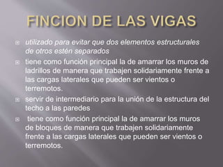  utilizado para evitar que dos elementos estructurales
de otros estén separados
 tiene como función principal la de amarrar los muros de
ladrillos de manera que trabajen solidariamente frente a
las cargas laterales que pueden ser vientos o
terremotos.
 servir de intermediario para la unión de la estructura del
techo a las paredes
 tiene como función principal la de amarrar los muros
de bloques de manera que trabajen solidariamente
frente a las cargas laterales que pueden ser vientos o
terremotos.
 