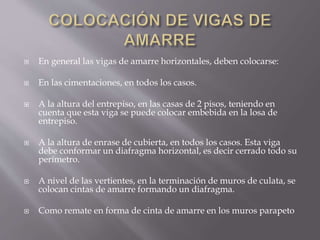  En general las vigas de amarre horizontales, deben colocarse:
 En las cimentaciones, en todos los casos.
 A la altura del entrepiso, en las casas de 2 pisos, teniendo en
cuenta que esta viga se puede colocar embebida en la losa de
entrepiso.
 A la altura de enrase de cubierta, en todos los casos. Esta viga
debe conformar un diafragma horizontal, es decir cerrado todo su
perímetro.
 A nivel de las vertientes, en la terminación de muros de culata, se
colocan cintas de amarre formando un diafragma.
 Como remate en forma de cinta de amarre en los muros parapeto
 