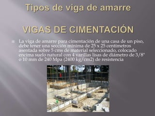  La viga de amarre para cimentación de una casa de un piso,
debe tener una sección mínima de 25 x 25 centímetros
asentada sobre 5 cms de material seleccionado, colocado
encima suelo natural con 4 varillas lisas de diámetro de 3/8"
o 10 mm de 240 Mpa (2400 kg/cm2) de resistencia
 