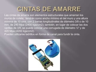 Las cintas de amarre son elementos estructurales que amarran los
muros de culata; tendrán como ancho mínimo el del muro y una altura
mínima de 10 cms, con 2 barras longitudinales de diámetro 3/8 o de 10
mm, de 240 Mpa (2400 kgs/cm2); también, en lugar de colocar las dos
varillas de 3/8, se puede colocar una corrugada de diámetro ½" y de
420 Mpa (4200 kgs/cm2).
Pueden utilizarse ladrillos en forma de canal para fundir la cinta.
 