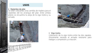  Replanteo de pilar.
Se están colocando unas camillas de madera para el
replanteo del los arranque del pilar. Entre ambos
pilares se encuentra la zanja de la viga riostra y su
armado.
 Viga riostra.
Colocación de la viga riostra entre las dos zapatas.
Únicamente necesita el armado necesario para
trabajar a compresión y a tracción.
USOS
 