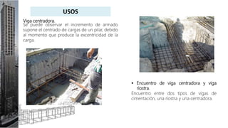 Viga centradora.
Se puede observar el incremento de armado
supone el centrado de cargas de un pilar, debido
al momento que produce la excentricidad de la
carga.
 Encuentro de viga centradora y viga
riostra.
Encuentro entre dos tipos de vigas de
cimentación, una riostra y una centradora.
USOS
 