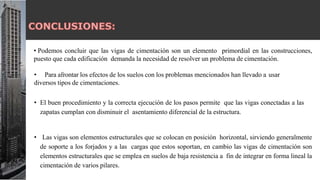 • Podemos concluir que las vigas de cimentación son un elemento primordial en las construcciones,
puesto que cada edificación demanda la necesidad de resolver un problema de cimentación.
• Para afrontar los efectos de los suelos con los problemas mencionados han llevado a usar
diversos tipos de cimentaciones.
• El buen procedimiento y la correcta ejecución de los pasos permite que las vigas conectadas a las
zapatas cumplan con disminuir el asentamiento diferencial de la estructura.
• Las vigas son elementos estructurales que se colocan en posición horizontal, sirviendo generalmente
de soporte a los forjados y a las cargas que estos soportan, en cambio las vigas de cimentación son
elementos estructurales que se emplea en suelos de baja resistencia a fin de integrar en forma lineal la
cimentación de varios pilares.
 