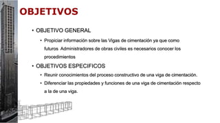 • OBJETIVO GENERAL
• Propiciar información sobre las Vigas de cimentación ya que como
futuros Administradores de obras civiles es necesarios conocer los
procedimientos
• OBJETIVOS ESPECIFICOS
• Reunir conocimientos del proceso constructivo de una viga de cimentación.
• Diferenciar las propiedades y funciones de una viga de cimentación respecto
a la de una viga.
 