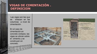 Las vigas son las que
se enlazan en las
columnas a nivel de
cimentación.
En el caso de
cimentación en
concreto ciclópeo, las
vigas se ubican sobre
el cimiento y se
construyen en
concreto.
 
