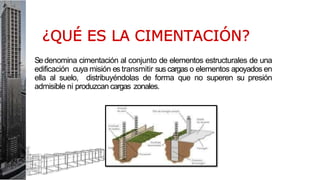 Sedenomina cimentación al conjunto de elementos estructurales de una
edificación cuya misión es transmitir sus cargas o elementos apoyados en
ella al suelo, distribuyéndolas de forma que no superen su presión
admisible ni produzcan cargas zonales.
 