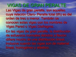 VIGAS DE GRAN PERALTE
Las Vigas de gran peralte, son aquellas
cuya relación Claro- Peralte total (l/h) es del
orden de tres o menor. También se
conocen estas vigas con los nombres de
Vigas Pared o Vigas Diafragma.
En las vigas de gran peralte, la distribución
de esfuerzos normales debidos a flexión
difiere mucho de una distribución lineal,
inclusive cuando las vigas son de material
lineal, homogéneo y elástico.
 