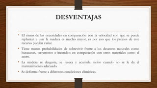 DESVENTAJAS
• El ritmo de las necesidades en comparación con la velocidad con que se puede
replantar y usar la madera es mucho mayor, es por eso que los precios de este
recurso pueden variar.
• Tiene menos probabilidades de sobrevivir frente a los desastres naturales como
huracanes, terremotos e incendios en comparación con otros materiales como el
acero.
• La madera se desgasta, se reseca y acumula moho cuando no se le da el
mantenimiento adecuado.
• Se deforma frente a diferentes condiciones climáticas.
 