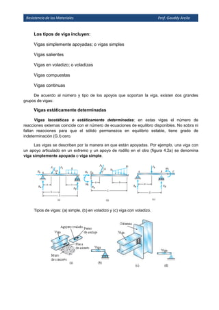 Resistencia de los Materiales Prof. Gauddy Arcila
Los tipos de viga incluyen:
Vigas simplemente apoyadas; o vigas simples
Vigas salientes
Vigas en voladizo; o voladizas
Vigas compuestas
Vigas continuas
De acuerdo al número y tipo de los apoyos que soportan la viga, existen dos grandes
grupos de vigas:
Vigas estáticamente determinadas
Vigas Isostáticas o estáticamente determinadas: en estas vigas el número de
reacciones externas coincide con el número de ecuaciones de equilibro disponibles. No sobra ni
faltan reacciones para que el sólido permanezca en equilibrio estable, tiene grado de
indeterminación (G.I) cero.
Las vigas se describen por la manera en que están apoyadas. Por ejemplo, una viga con
un apoyo articulado en un extremo y un apoyo de rodillo en el otro (figura 4.2a) se denomina
viga simplemente apoyada o viga simple.
Tipos de vigas: (a) simple, (b) en voladizo y (c) viga con voladizo.
 