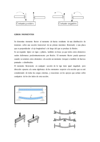 GIROS /MOMENTOS
Se denomina momento flector al momento de fuerza resultante de una distribución de
tensiones sobre una sección transversal de un prisma mecánico flexionado o una placa
que es perpendicular al eje longitudinal a lo largo del que se produce la flexión.
Es un requisito típico en vigas y pilares, también en losas ya que todos estos elementos
suelen deformarse predominantemente por flexión. El momento flector puede aparecer
cuando se someten estos elementos a la acción un momento (torque) o también de fuerzas
puntuales o distribuidas.
El momento flexionante en cualquier sección de la viga tiene igual magnitud, pero
dirección opuesta a la suma algebraica de los momentos respecto a la sección que se esté
considerando de todas las cargas externas, y reacciones en los apoyos que actúan sobre
cualquiera de los dos lados de esta sección.
 