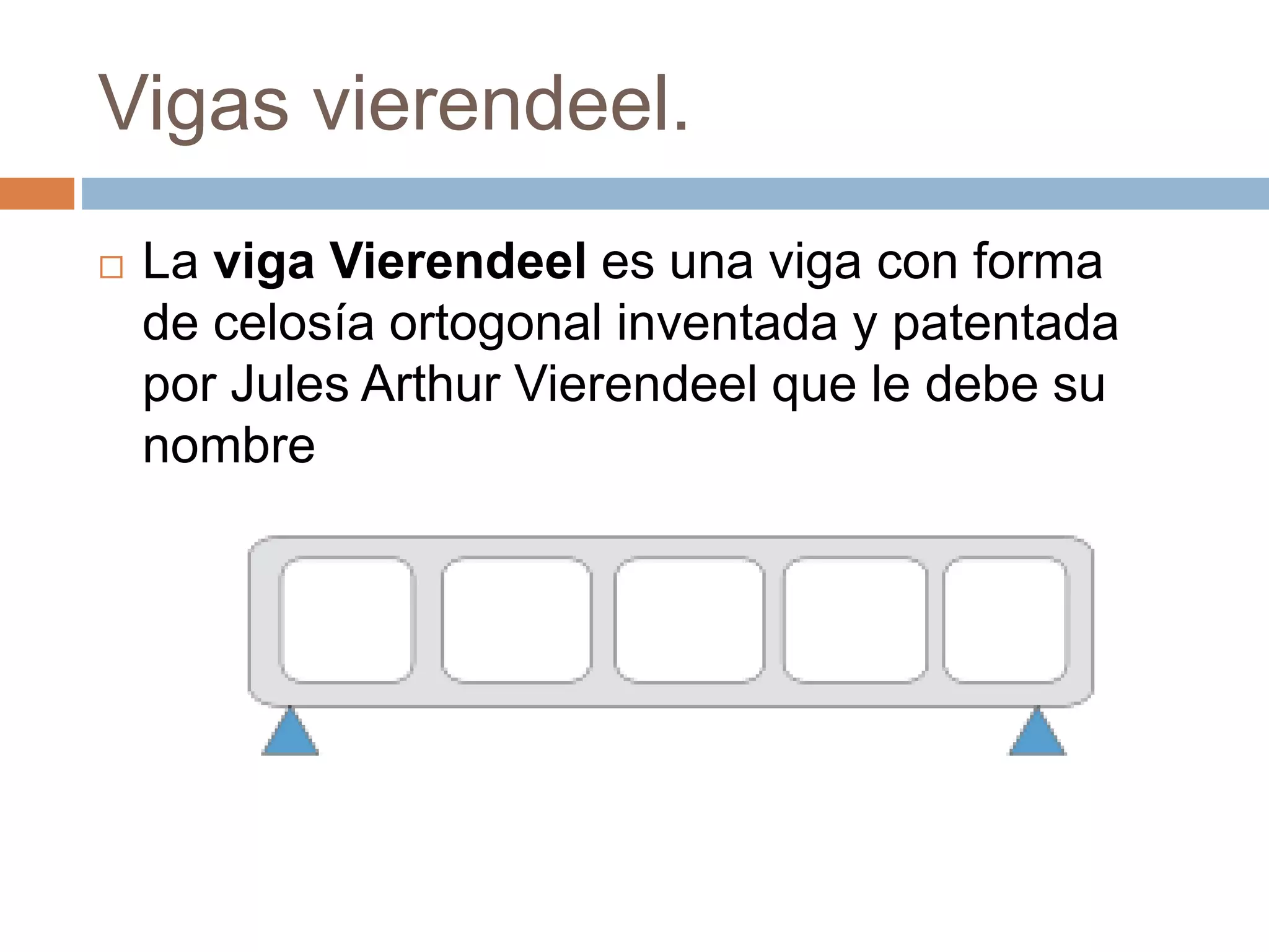 Vigas vierendeel.
La viga Vierendeel es una viga con forma
de celosía ortogonal inventada y patentada
por Jules Arthur Vierendeel que le debe su
nombre