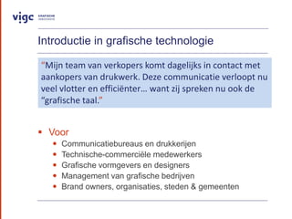 Introductie in grafische technologie
? Voor
? Communicatiebureaus en drukkerijen
? Technische-commerci?le medewerkers
? Grafische vormgevers en designers
? Management van grafische bedrijven
? Brand owners, organisaties, steden & gemeenten
Mijn team van verkopers komt dagelijks in contact met
aankopers van drukwerk. Deze communicatie verloopt nu
veel vlotter en effici?nter want zij spreken nu ook de
grafische taal.
 