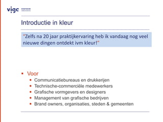 Introductie in kleur
? Voor
? Communicatiebureaus en drukkerijen
? Technische-commerci?le medewerkers
? Grafische vormgevers en designers
? Management van grafische bedrijven
? Brand owners, organisaties, steden & gemeenten
Zelfs na 20 jaar praktijkervaring heb ik vandaag nog veel
nieuwe dingen ontdekt ivm kleur!
 